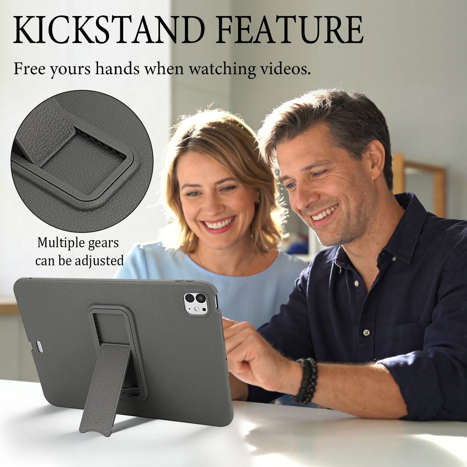 KICKSTAND FEATURE  
Free your hands when watching videos.  
Multiple gears can be adjusted