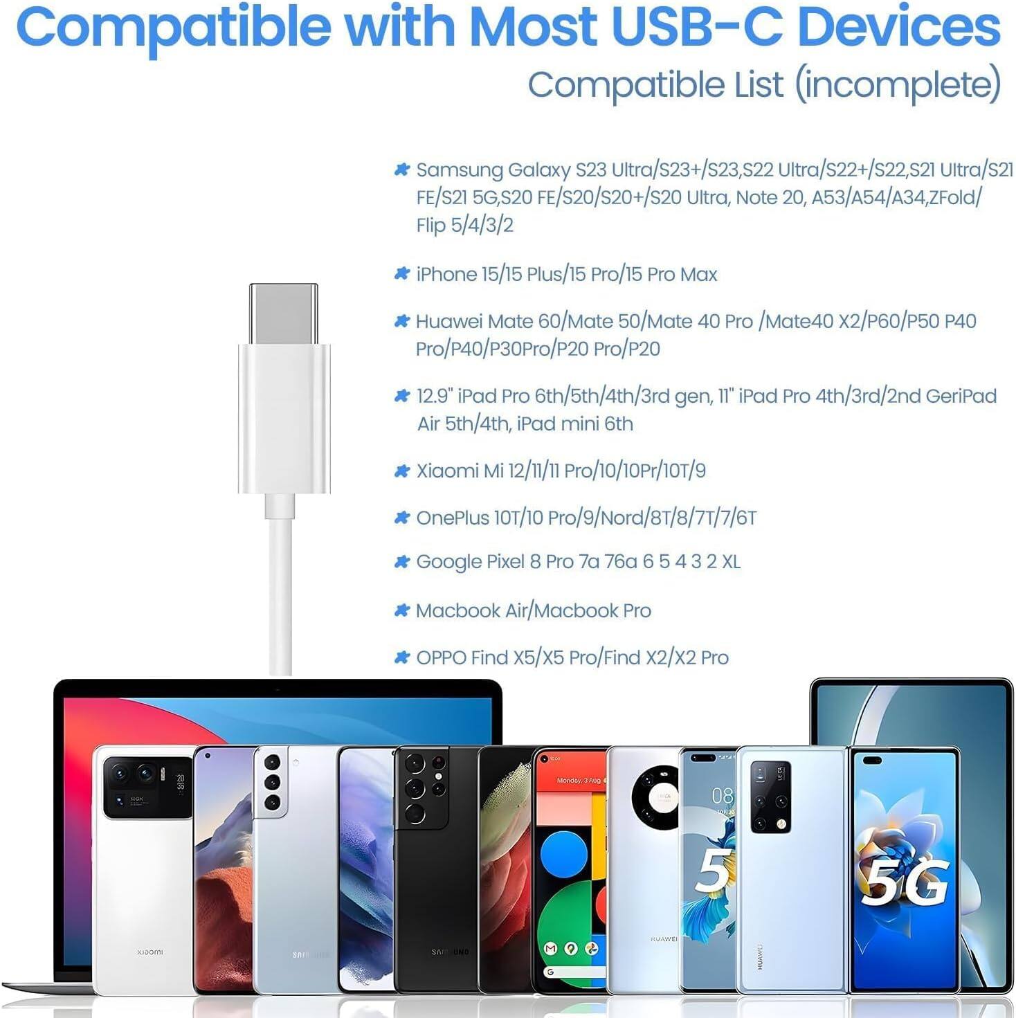 Compatible with Most USB-C Devices  
Compatible List (incomplete)  

Samsung Galaxy S23 Ultra/s23+/s23, s22 Ultra/s22+/s22, s21 Ultra/s21 FE/S21 5G, S20 FE/S20/S20+/S20 Ultra, Note 20, A53/A54/A34, ZFold/Flip 5/4/3/2  
iPhone 15/15 Plus/15 Pro/15 Pro Max  
Huawei Mate 60/Mate 50/Mate 40 Pro /Mate40 x2/P60/P50 P40 Pro/p40/P30 Pro/P20 Pro/P20  
12.9" iPad Pro 6th/5th/4th/3rd gen, 11" iPad Pro 4th/3rd/2nd Gen iPad Air 5th/4th, iPad mini 6th  
Xiaomi Mi 12/11/11 Pro/10/10 Pro/10T/9  
OnePlus 10/10 Pro/9