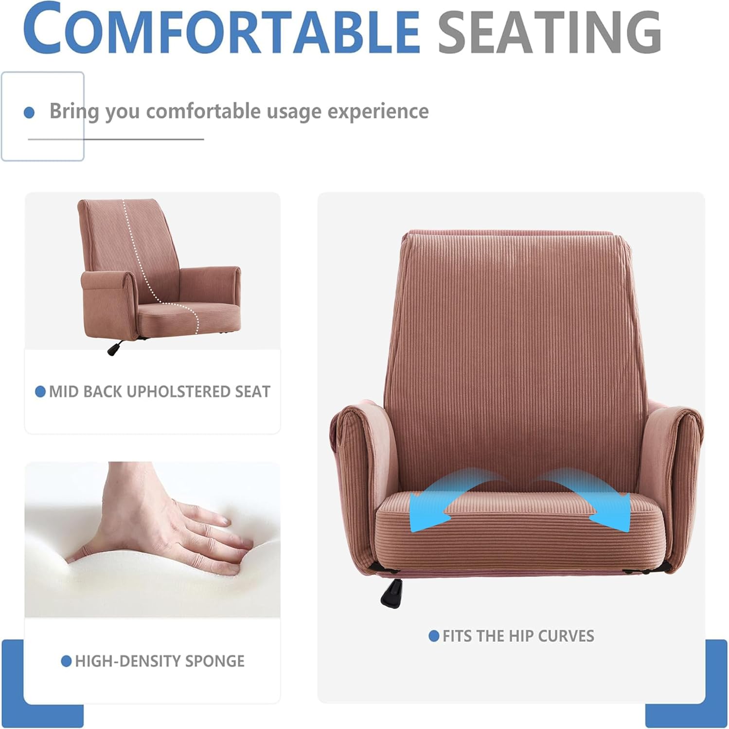 **COMFORTABLE SEATING**

- Bring you comfortable usage experience
- MID BACK UPHOLSTERED SEAT
- HIGH-DENSITY SPONGE
- FITS THE HIP CURVES