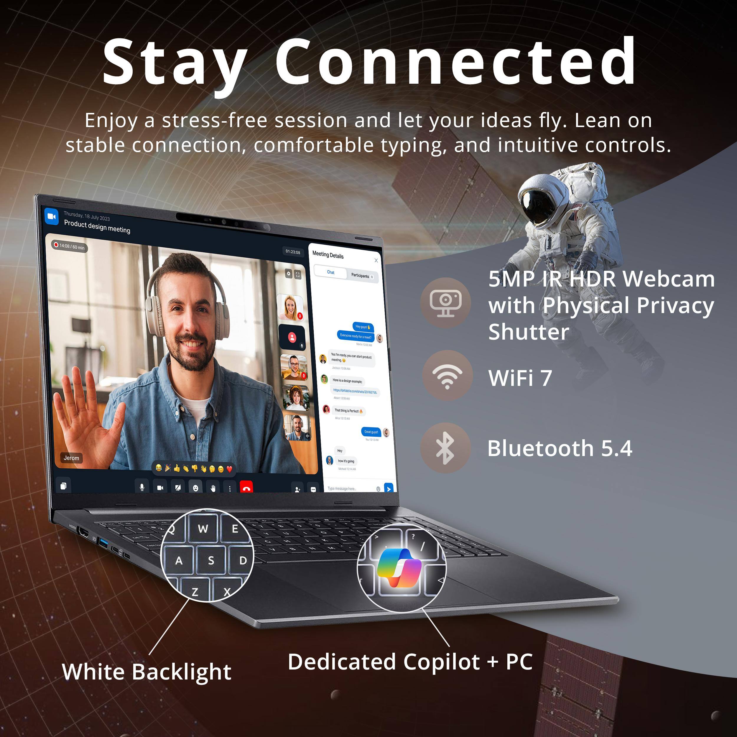 Stay Connected  
Enjoy a stress-free session and let your ideas fly. Lean on stable connection, comfortable typing, and intuitive controls.

- 5MP IR HDR Webcam with Physical Privacy Shutter
- WiFi 7
- Bluetooth 5.4
- White Backlight
- Dedicated Copilot + PC