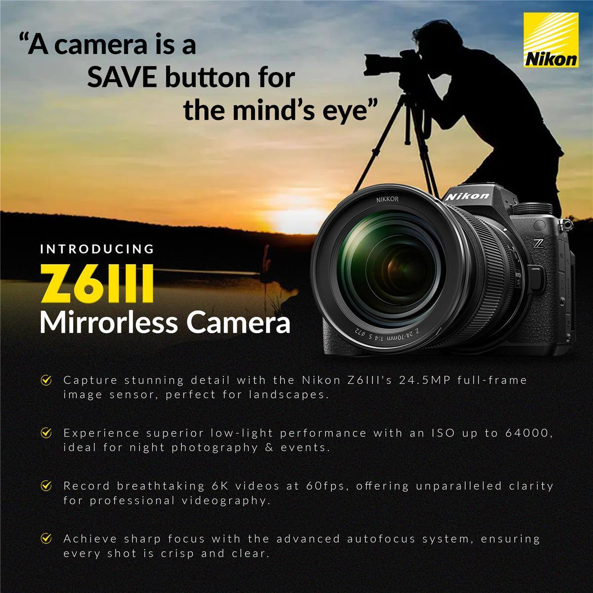 "A camera is a SAVE button for the mind's eye"

Nikon NIKKOR

INTRODUCING Z6III Mirrorless Camera

Capture stunning detail with the Nikon Z6III's 24.5MP full-frame image sensor, perfect for landscapes.

Experience superior low-light performance with an ISO up to 64000, ideal for night photography & events.

Record breathtaking 6K videos at 60fps, offering unparalleled clarity for professional videography.

Achieve sharp focus with the advanced autofocus system, ensuring every shot is crisp and clear.