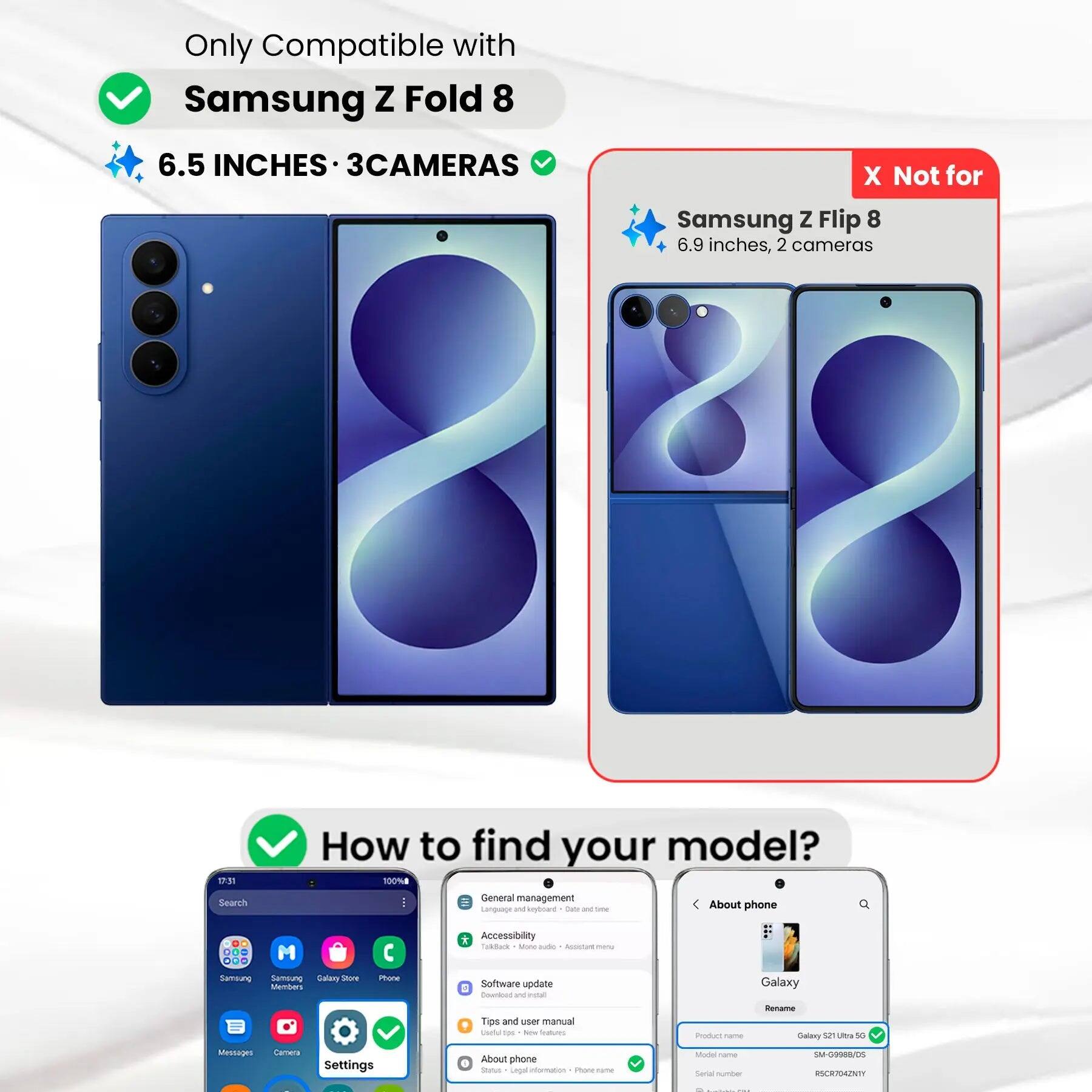 Only Compatible with Samsung Z Fold 8  
6.5 INCHES • 3CAMERAS  
X Not for Samsung Z Flip 8  
6.9 inches, 2 cameras  

How to find your model?  
100% Search  
General management  
Language and input  
About phone  
Model name  
Samsung  
SM-G9088/D5  
0274201