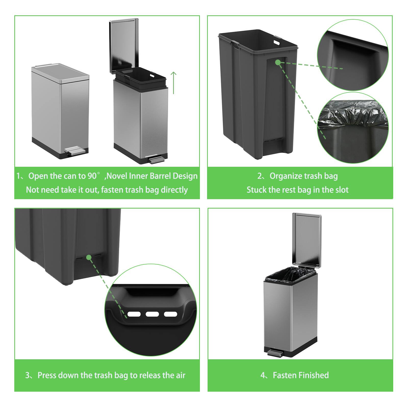 1. Open the can to 90°, Novel Inner Barrel Design. Not need take it out, fasten trash bag directly.

2. Organize trash bag. Stuck the rest bag in the slot.

3. Press down the trash bag to release the air.

4. Fasten Finished.