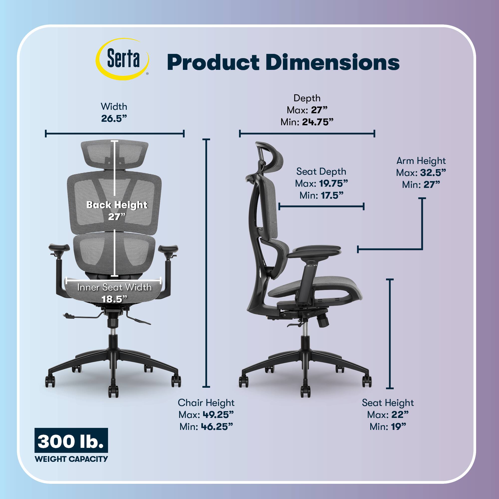 Serta Product Dimensions  
Width: 26.5"  
Depth: Max: 27" Min: 24.75"  
Back Height: 27"  
Seat Depth: Max: 19.75" Min: 17.5"  
Arm Height: Max: 32.5" Min: 27"  
Inner Seat Width: 18.5"  
Chair Height: Max: 49.25" Min: 46.25"  
Seat Height: Max: 22" Min: 19"  
300 lb. WEIGHT CAPACITY
