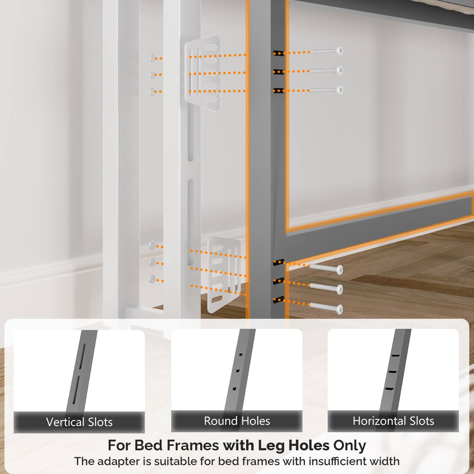 Vertical Slots  
Round Holes  
Horizontal Slots  

For Bed Frames with Leg Holes Only  

The adapter is suitable for bed frames with insufficient width