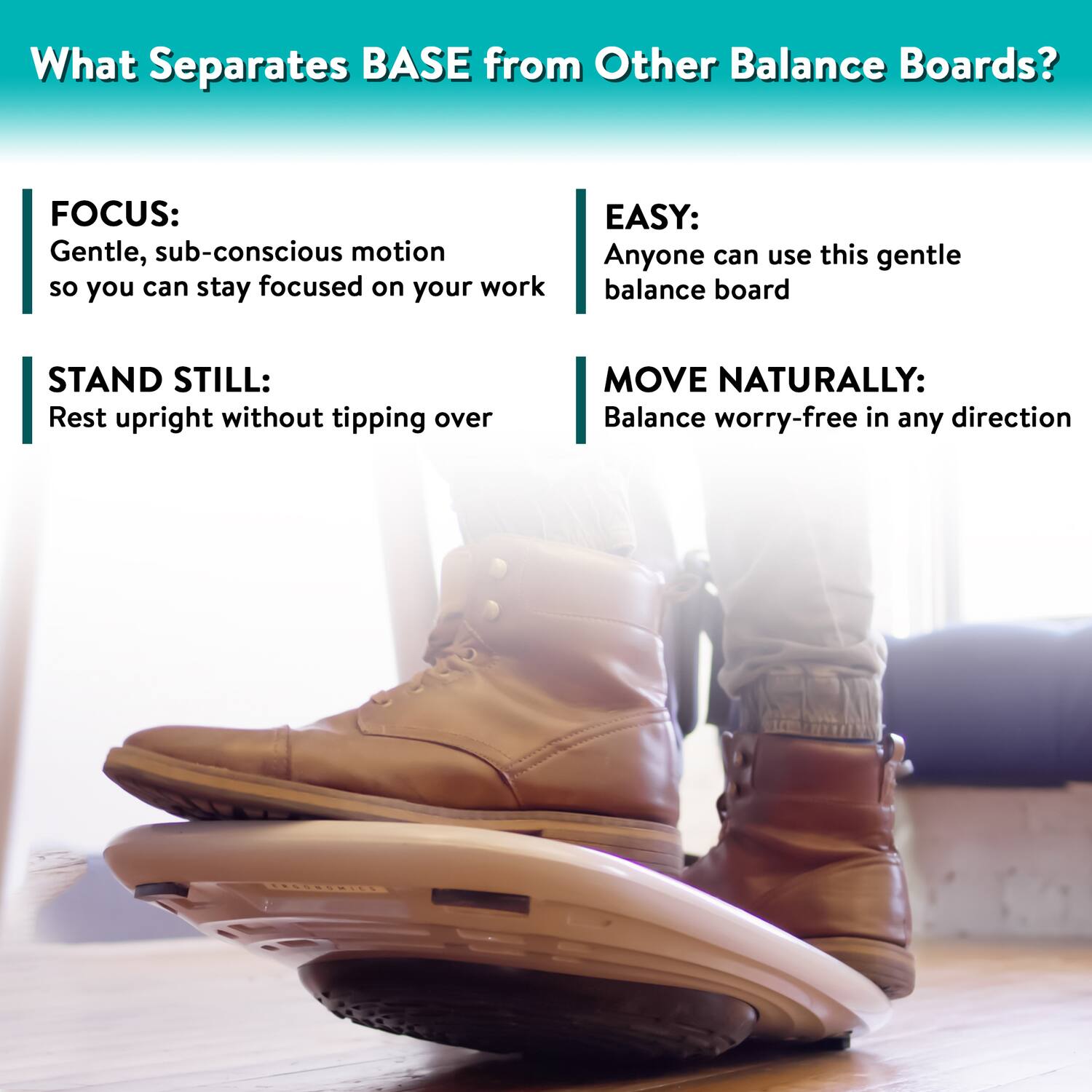 What Separates BASE from Other Balance Boards?

- **FOCUS:** Gentle, sub-conscious motion so you can stay focused on your work
- **STAND STILL:** Rest upright without tipping over
- **EASY:** Anyone can use this gentle balance board
- **MOVE NATURALLY:** Balance worry-free in any direction