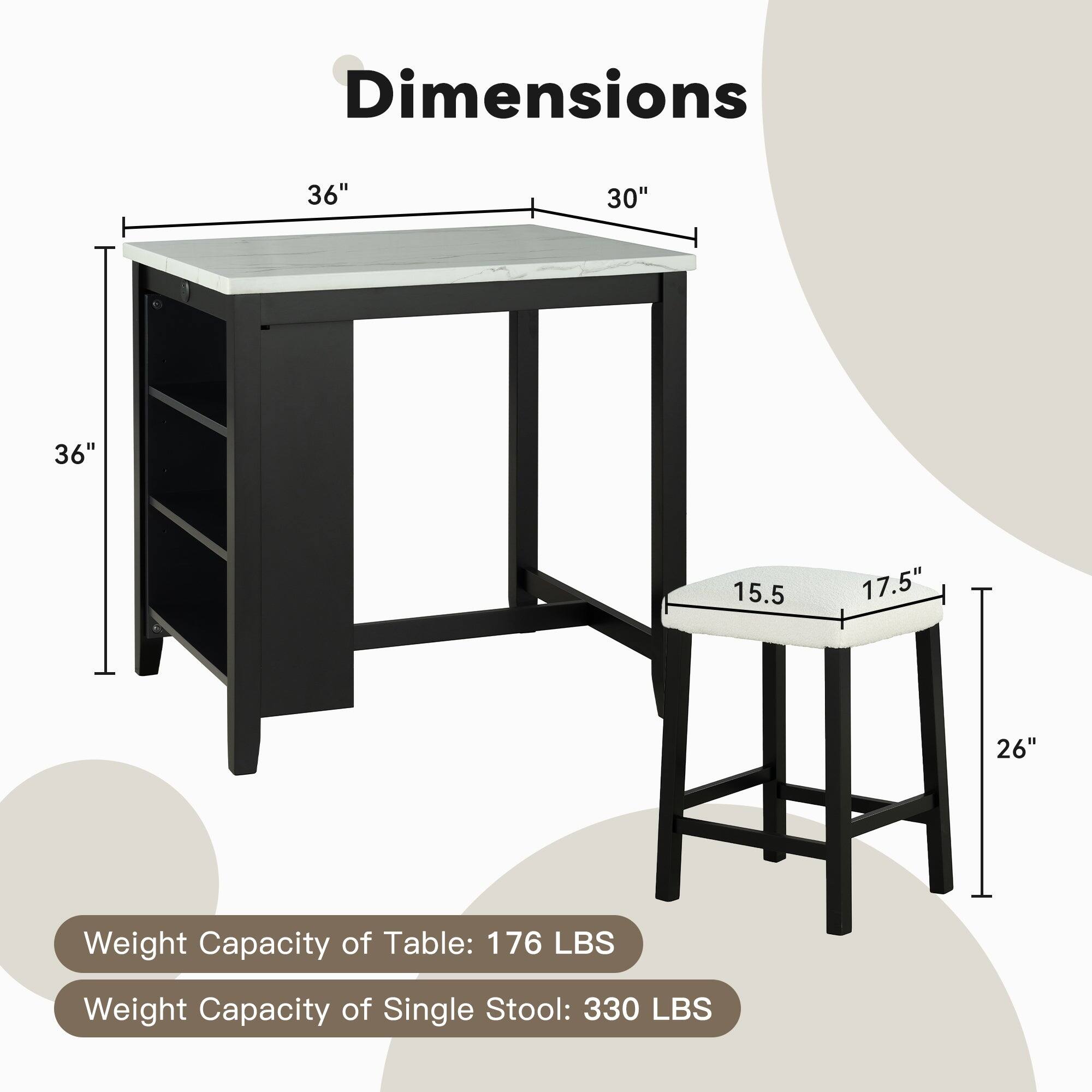 Dimensions: 36" x 30" x 36"  
Seat Height: 15.5"  
Seat Width: 17.5"  
Stool Height: 26"  
Weight Capacity of Table: 176 LBS  
Weight Capacity of Single Stool: 330 LBS