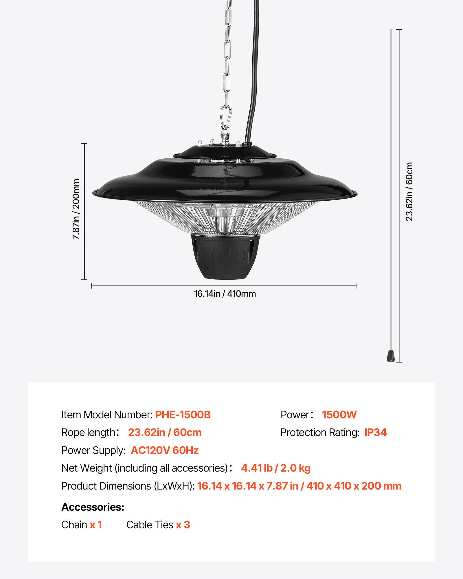 200mm / 7.87in  
60cm / 23.62in  
16.14in / 410mm  
4in  

Item Model Number: PHE-1500B  
Power: 1500W  
Rope length: 23.62in / 60cm  
Protection Rating: IP34  
Power Supply: AC120V 60Hz  
Net Weight (including all accessories): 4.41 lb / 2.0 kg  
Product Dimensions (LxWxH): 16.14 x 16.14 x 7.87 in / 410 x 410 x 200 mm  

Accessories:  
Chain x 1  
Cable Ties x 3
