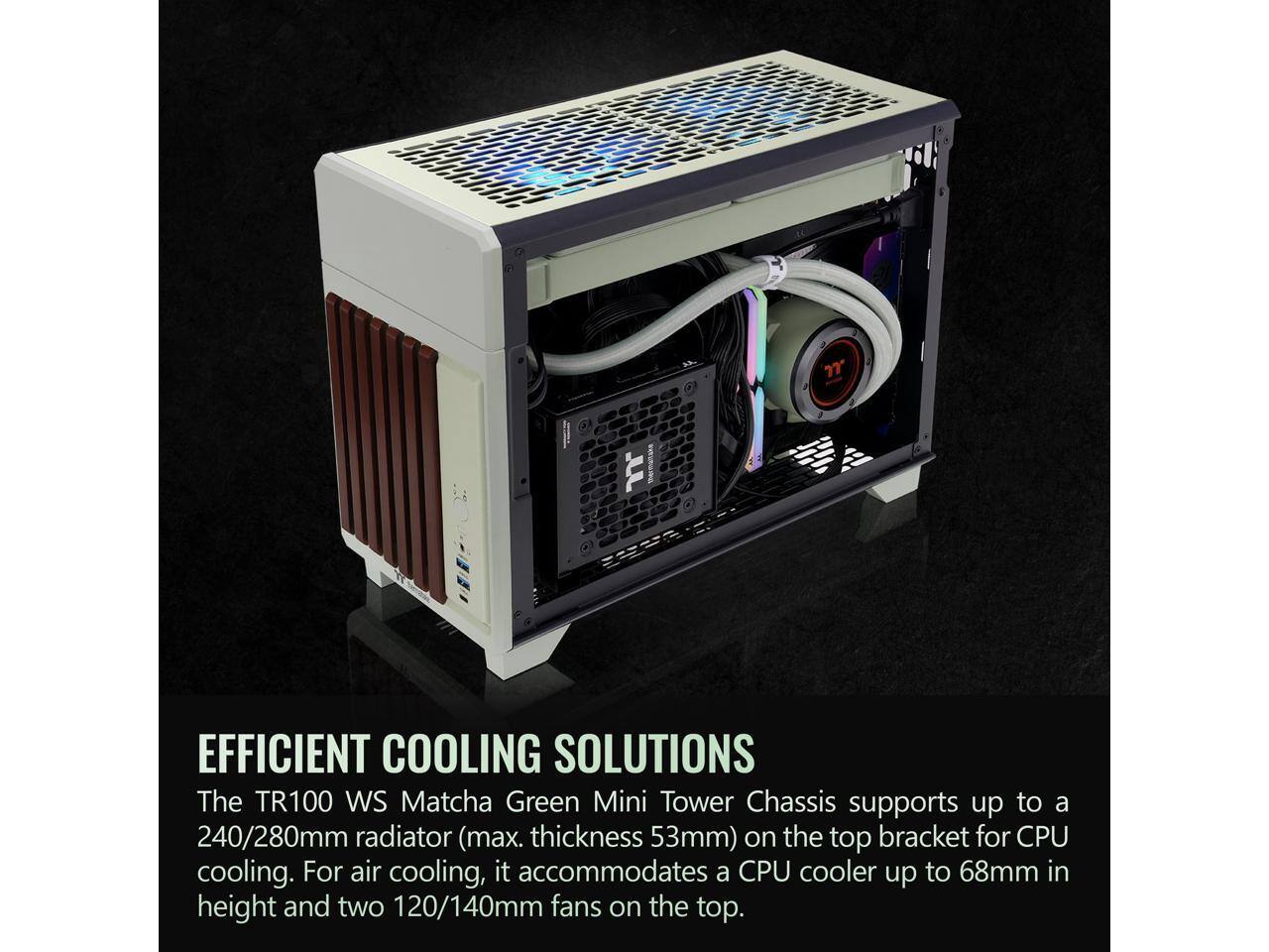 7 UL mna EFFICIENT COOLING SOLUTIONS

The TR100 WS Matcha Green Mini Tower Chassis supports up to a 240/280mm radiator (max. thickness 53mm) on the top bracket for CPU cooling. For air cooling, it accommodates a CPU cooler up to 68mm in height and two 120/140mm fans on the top.