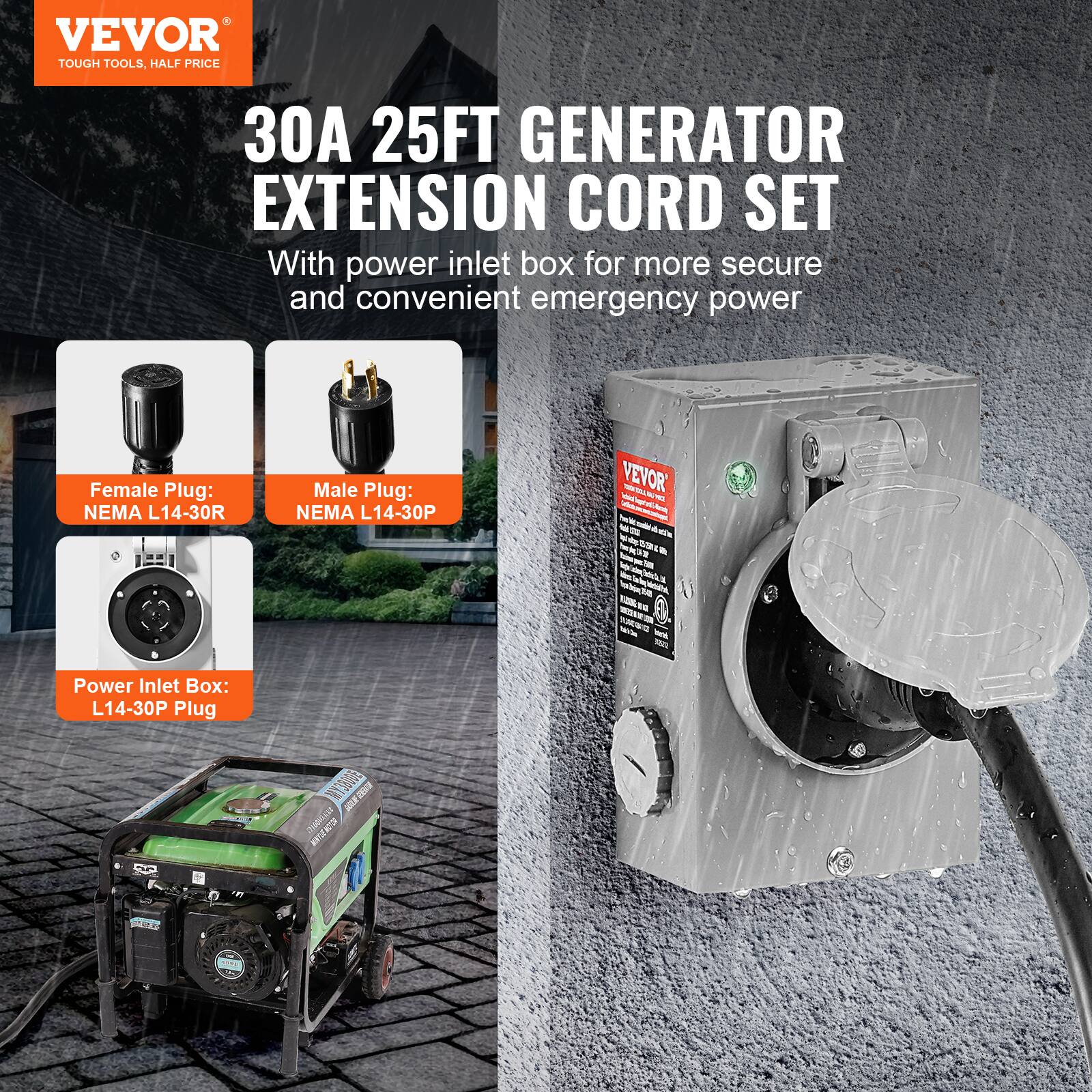 VEVOR  
TOUGH TOOLS, HALF PRICE  

30A 25FT GENERATOR EXTENSION CORD SET  
With power inlet box for more secure and convenient emergency power  

Female Plug: NEMA L14-30R  
Male Plug: NEMA L14-30P  
Power Inlet Box: L14-30P Plug