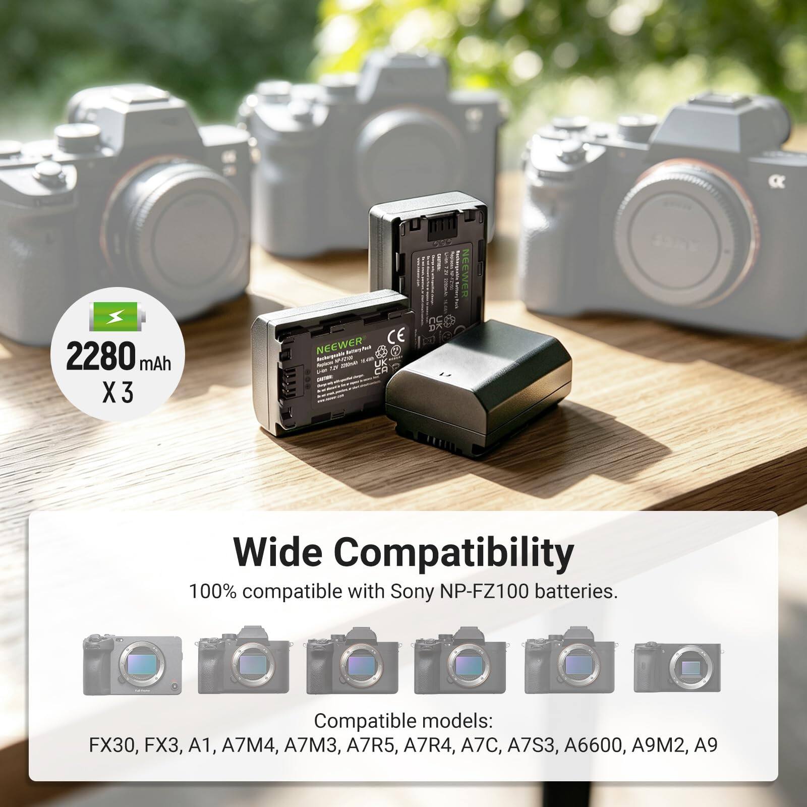 2280 mAh X3

NEEWER CE Rechargeable Battery Pack Replaces UK Fibre RI CA partate ... - Pack nc DX

NEEWER

Wide Compatibility 100% compatible with Sony NP-FZ100 batteries.
Compatible models: FX30, FX3, A1, A7M4, A7M3, A7R5, A7R4, A7C, A7S3, A6600, A9M2, A9