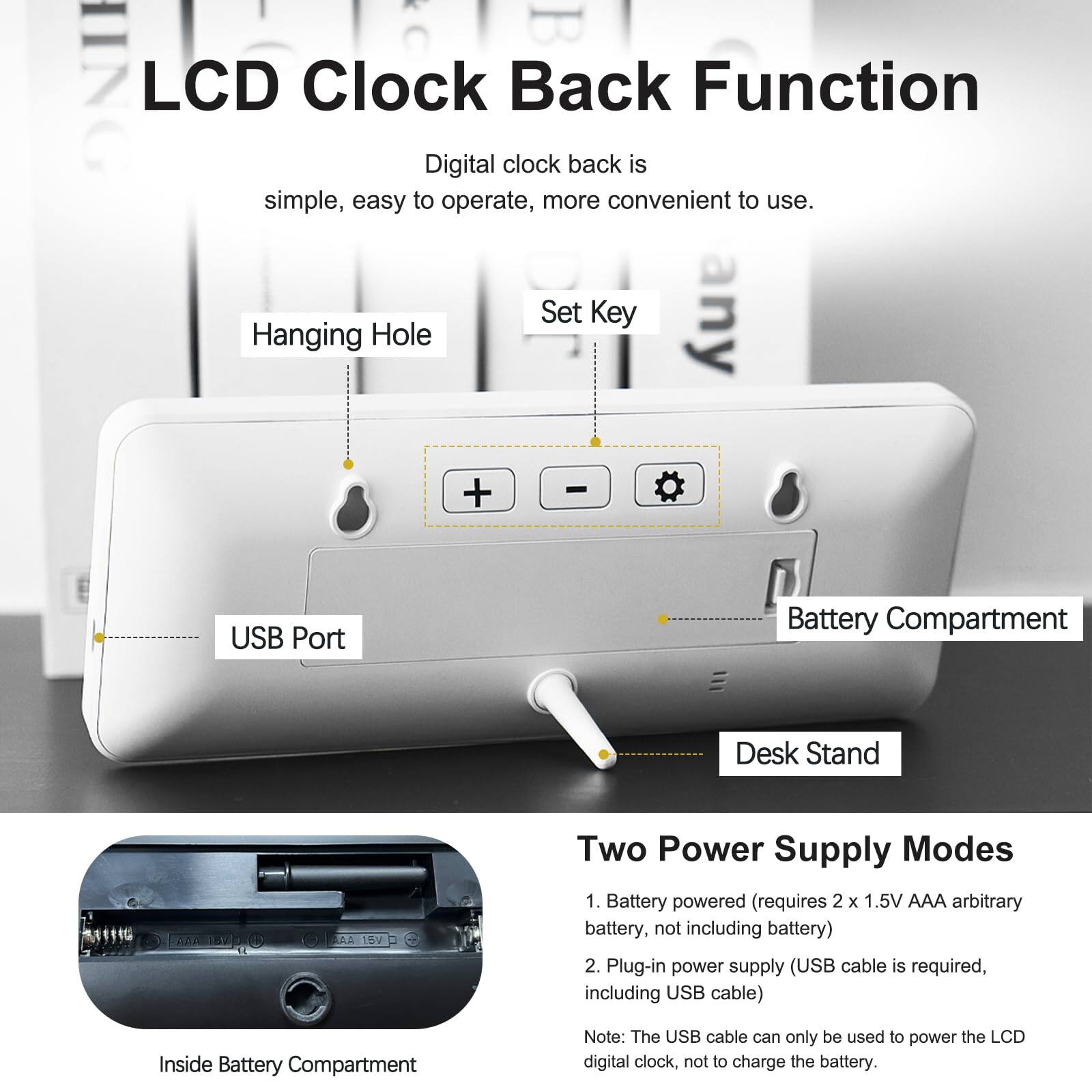 LCD Clock Back Function

Digital clock back is simple, easy to operate, more convenient to use.

Set Key any Hanging Hole + USB Port Battery Compartment Desk Stand AA 18V Two Power Supply Modes

1. Battery powered (requires 2 x 1.5V AAA arbitrary battery, not including battery)
2. Plug-in power supply (USB cable is required, including USB cable)

Inside Battery Compartment

Note: The USB cable can only be used to power the LCD digital clock, not to charge the battery.