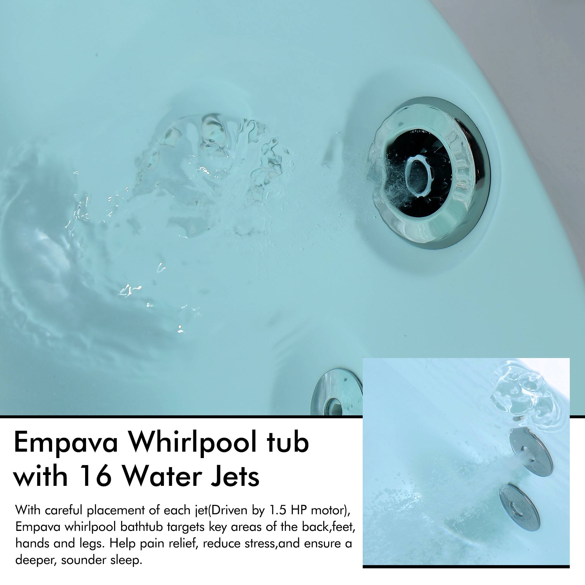 Empava Whirlpool tub with 16 Water Jets

With careful placement of each jet (Driven by 1.5 HP motor), Empava whirlpool bathtub targets key areas of the back, feet, hands and legs. Help pain relief, reduce stress, and ensure a deeper, sounder sleep.