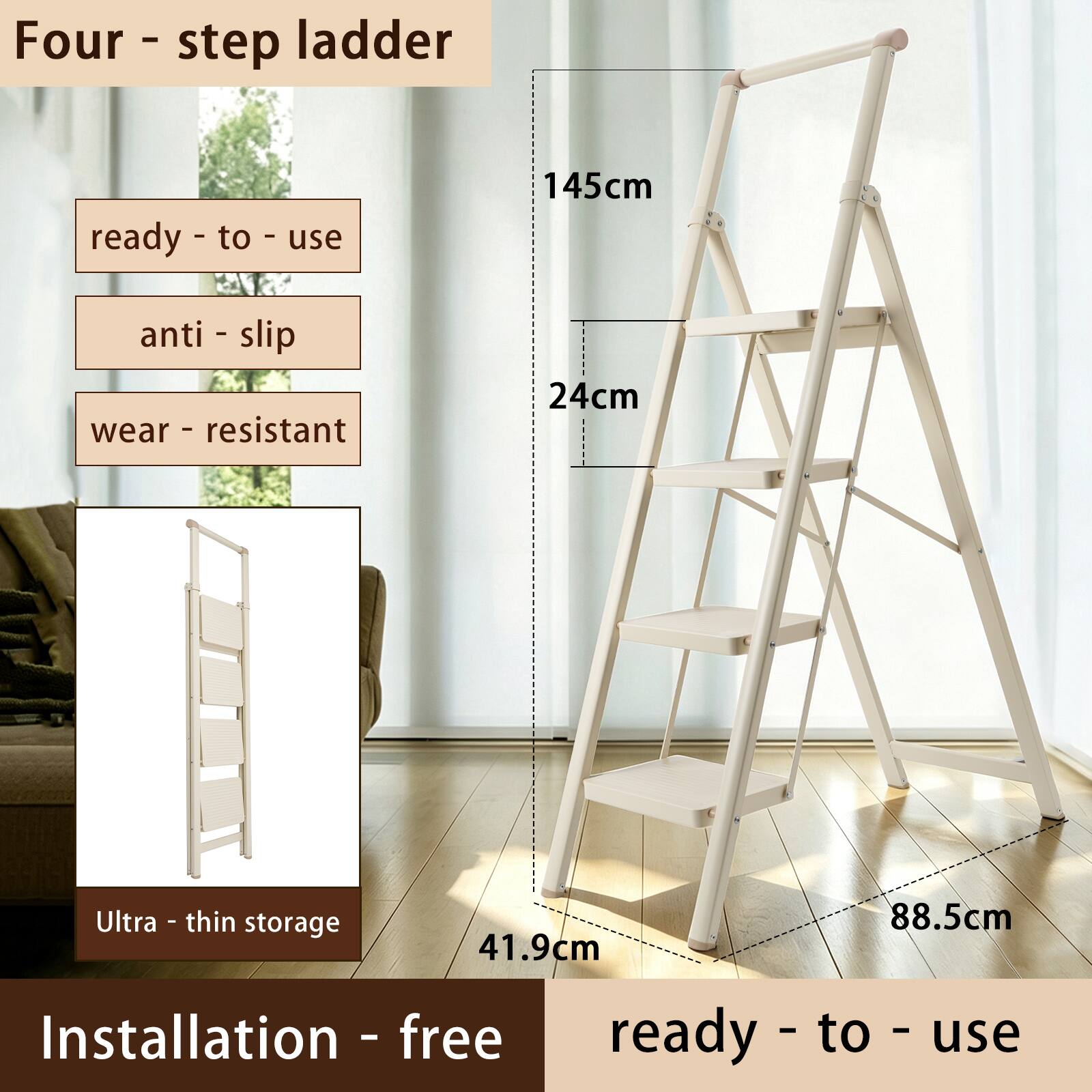 Four-step ladder  
ready-to-use  
145cm  
anti-slip  
wear-resistant  
24cm  
Ultra-thin storage  
41.9cm  
88.5cm  
Installation-free ready-to-use