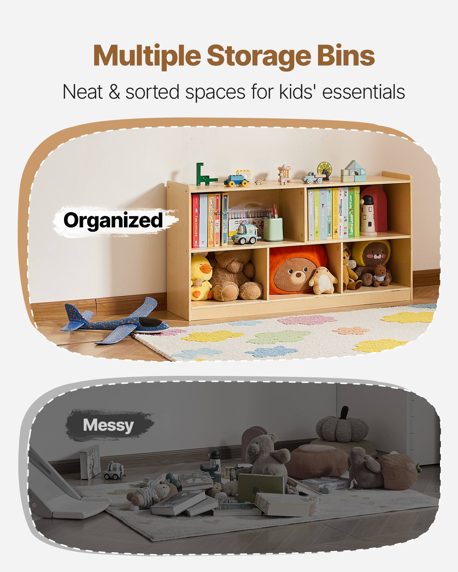 Multiple Storage Bins  
Neat & sorted spaces for kids' essentials  

Organized  

Messy