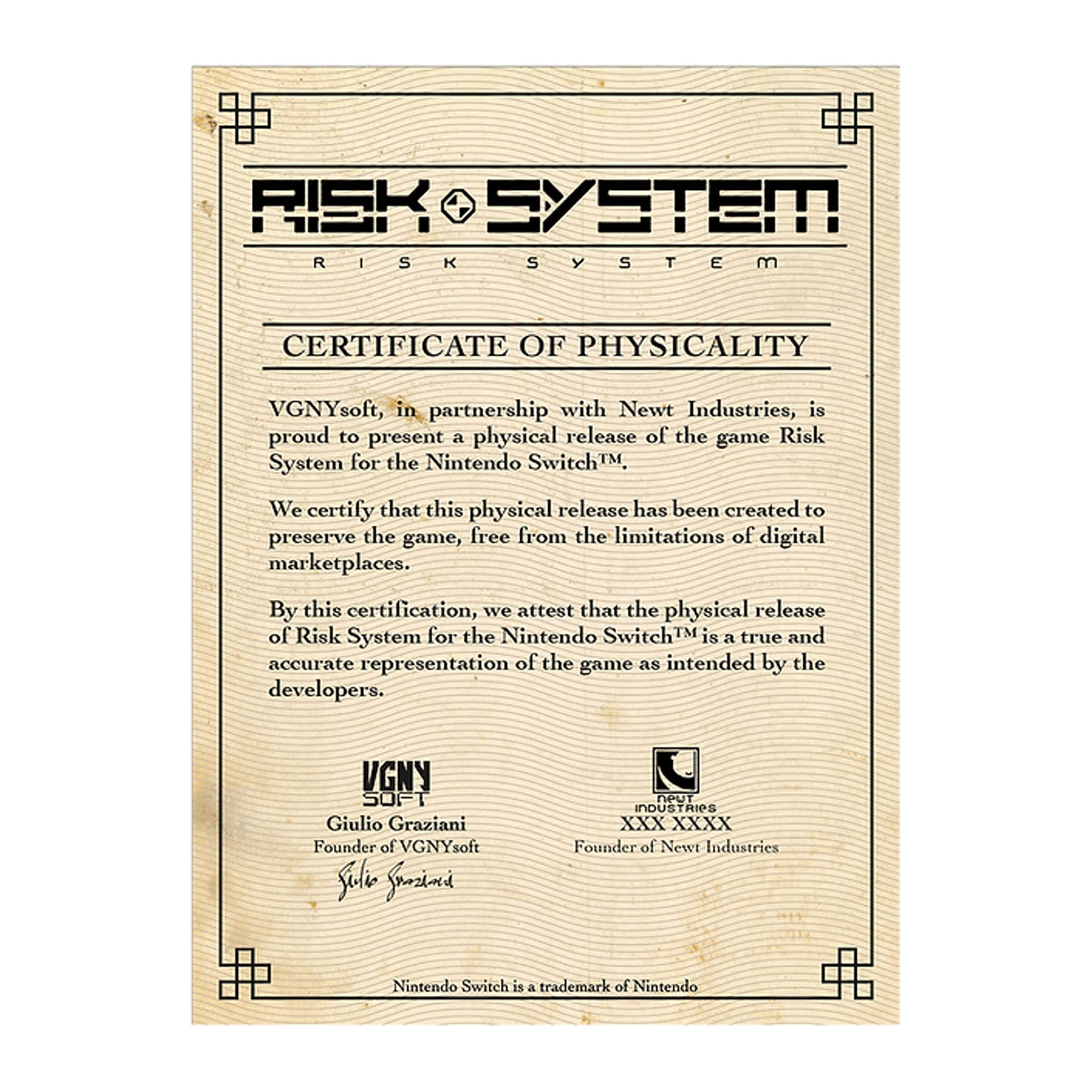 **RISK SYSTEM**

**RISK SYSTEM CERTIFICATE OF PHYSICALITY**

VGNYsoft, in partnership with Newt Industries, is proud to present a physical release of the game Risk System for the Nintendo Switch™.

We certify that this physical release has been created to preserve the game, free from the limitations of digital marketplaces.

By this certification, we attest that the physical release of Risk System for the Nintendo Switch™ is a true and accurate representation of the game as intended by the developers.

**VGNY SOFT**  
Giulio Graziani  
Founder of VGNYsoft

**NEWT INDUSTRIES**  
[Signature]  
Founder of Newt Industries

Nintendo Switch is a trademark of Nintendo