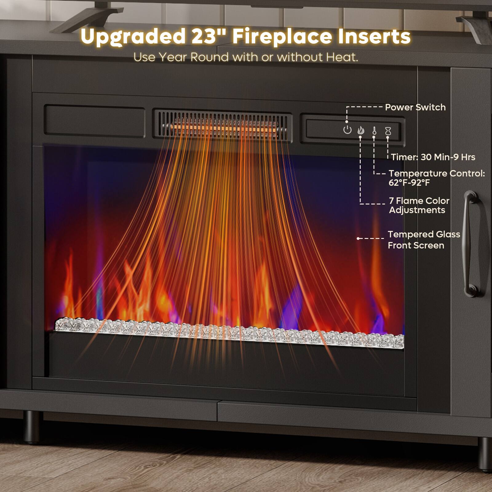 Upgraded 23" Fireplace Inserts  
Use Year Round with or without Heat.  
- Power Switch  
- Timer: 30 Min-9 Hrs  
- Temperature Control: 62°F-92°F  
- 7 Flame Color Adjustments  
- Tempered Glass Front Screen