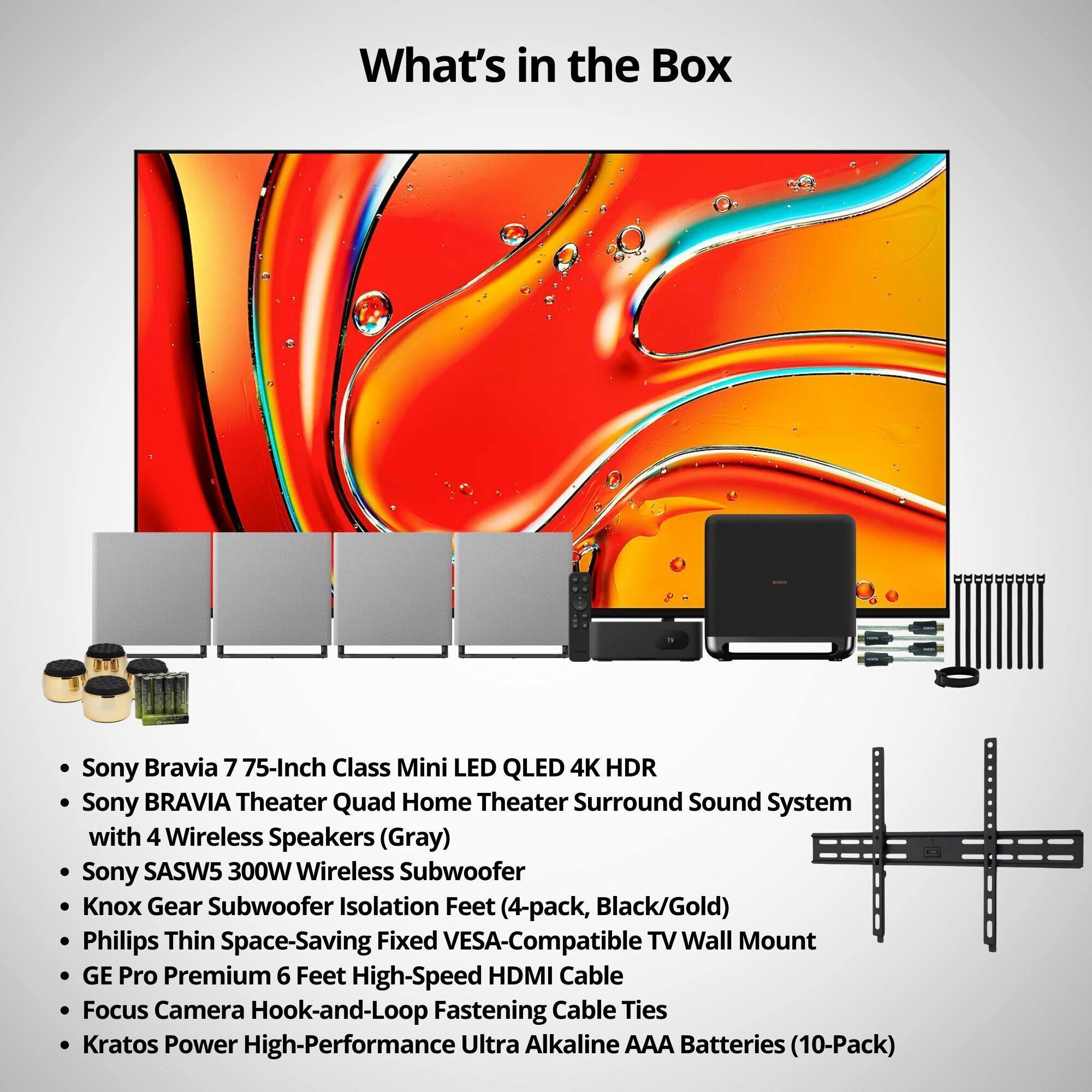 What's in the Box

- Sony Bravia 7 75-Inch Class Mini LED QLED 4K HDR
- Sony BRAVIA Theater Quad Home Theater Surround Sound System with 4 Wireless Speakers (Gray)
- Sony SASW5 300W Wireless Subwoofer
- Knox Gear Subwoofer Isolation Feet (4-pack, Black/Gold)
- Philips Thin Space-Saving Fixed VESA-Compatible TV Wall Mount
- GE Pro Premium 6 Feet High-Speed HDMI Cable
- Focus Camera Hook-and-Loop Fastening Cable Ties
- Kratos Power High-Performance Ultra Alkaline AAA Batteries (10-Pack)
