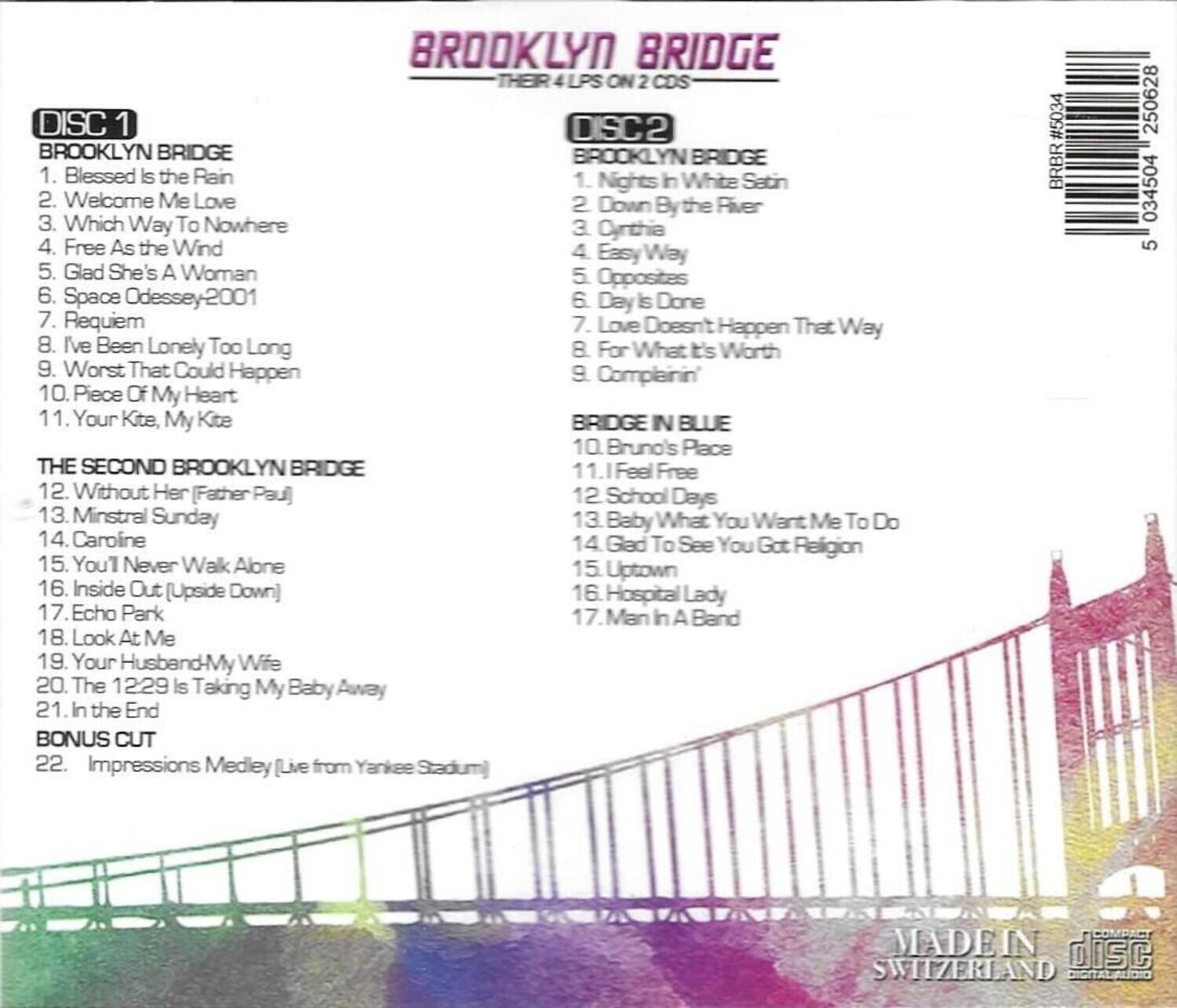 **BROOKLYN BRIDGE**  
**THEIR 4LPs ON 2 CDS**

**DISC 1**

**BROOKLYN BRIDGE**  
1. Blessed is the Rain  
2. Welcome Me Love  
3. Which Way To Nowhere  
4. Free As the Wind  
5. Glad She's A Woman  
6. Space Odyssey-2001  
7. Requiem  
8. I've Been Lonely Too Long  
9. Worst That Could Happen  
10. Piece Of My Heart  
11. Your Kite, My Kite  

**THE SECOND BROOKLYN BRIDGE**  
12. Without Her (Father Paul)  
13. Minstral Sunday  
14. Caroline  
15. Youl Never Walk Alone  
16. Inside Out (Upside Down)  
17. Echo Park  
18. Look At Me  
19. Your Husband-My Wife  
20. The 1229 Is Taking My Baby Away  
21. In the End  
22. Impressions Medley (Live from Yankee Stadium)  

**DISC 2**

**BROOKLYN BRIDGE**  
1.