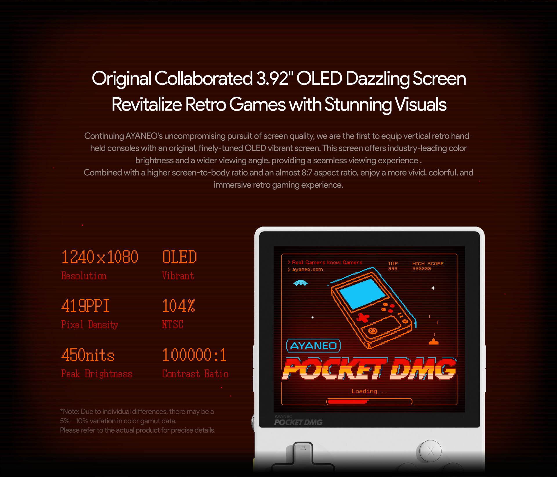 Original Collaborated 3.92" OLED Dazzling Screen Revitalize Retro Games with Stunning Visuals

Continuing AYANEO's uncompromising pursuit of screen quality, we are the first to equip vertical retro hand-held consoles with an original, finely-tuned OLED vibrant screen. This screen offers industry-leading color brightness and a wider viewing angle, providing a seamless viewing experience.

Combined with a higher screen-to-body ratio and an almost 8:7 aspect ratio, enjoy a more vivid, colorful, and immersive retro gaming experience.

1240 X 1080 Resolution OLED Vibrant > Real Gamerz know Gamerz V ayaneo COeI 1LP 9 HIGH SCORE ****** 419PPI Pixel Density 104% NTSC 450nits 100000:1 Peak Brightness Contrast Ratio AYANEO POCKET DMG Loading

Note: Due to individual differences, there may be a 5% 10% variation in color gamut data. Please refer to the actual product for precise details.