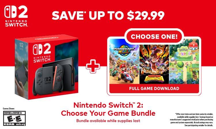 02 NINTENDO SWITCH. SAVE* UP TO $29.99

2 CEED 02 NINTENDO SWITCH 0B2 + CHOOSE ONE! MARIOKART RACE WORLD Pokepia BANANZA FULL GAME DOWNLOAD

Games Shown: EVERYONE 12 E-E

ESRB esrb.org

Nintendo Switch 2: Choose Your Game Bundle

Bundle available while supplies last

"Offer start date and end date varies by retailer, available while supplies last. Savings based on manufacturer's suggested retail price when purchasing game and system separately. Actual savings may vary. See participating retailer for details.
