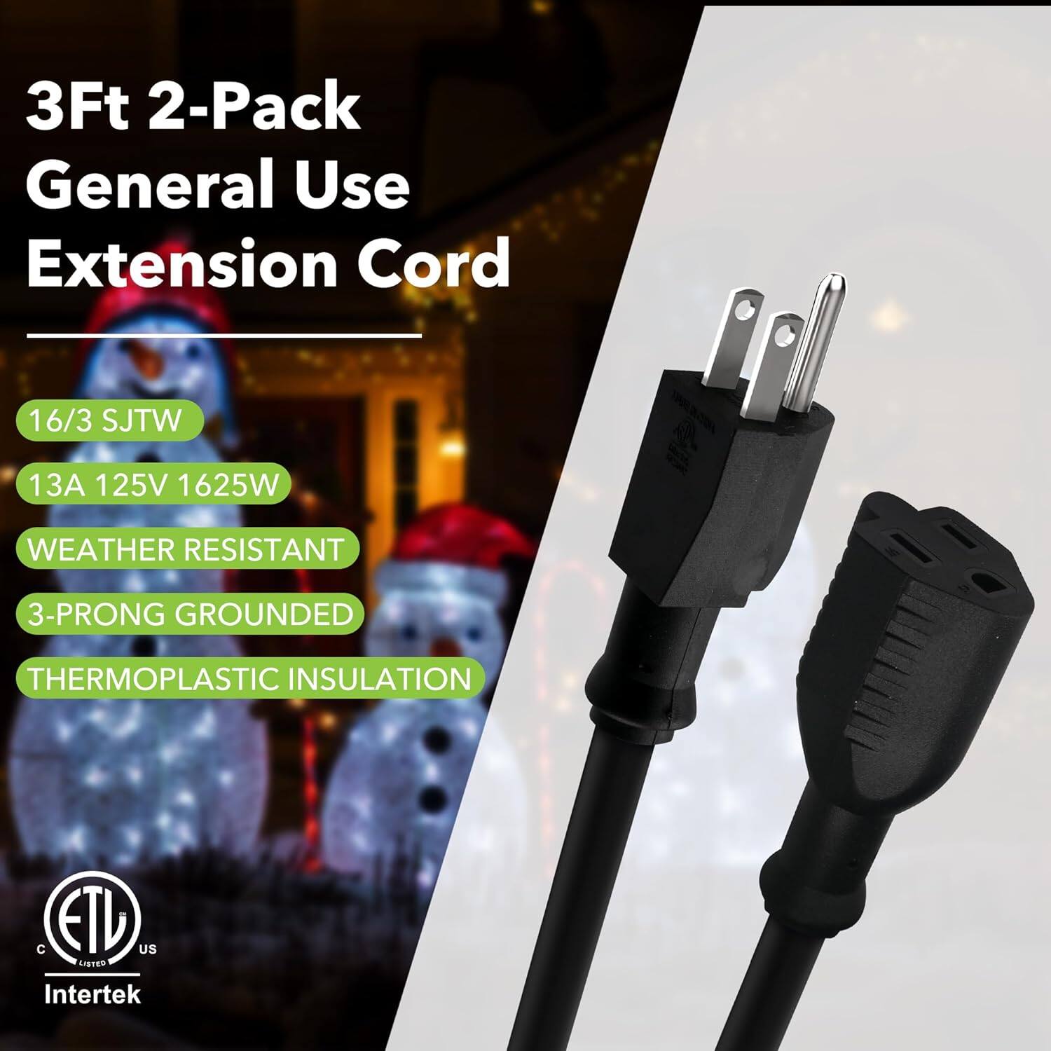 3Ft 2-Pack General Use Extension Cord  
16/3 SJTW  
13A 125V 1625W  
WEATHER RESISTANT  
3-PRONG GROUNDED  
THERMOPLASTIC INSULATION  
ETV US  
Intertek