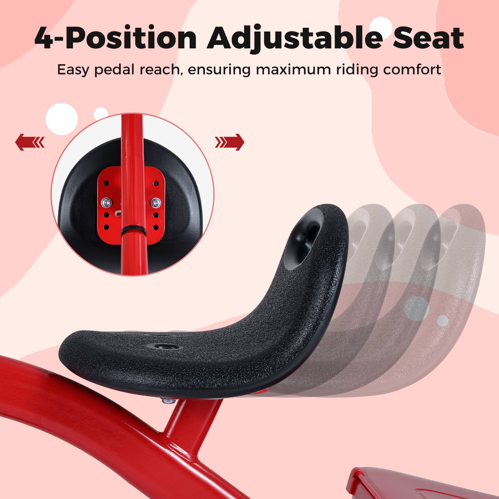 4-Position Adjustable Seat  
Easy pedal reach, ensuring maximum riding comfort