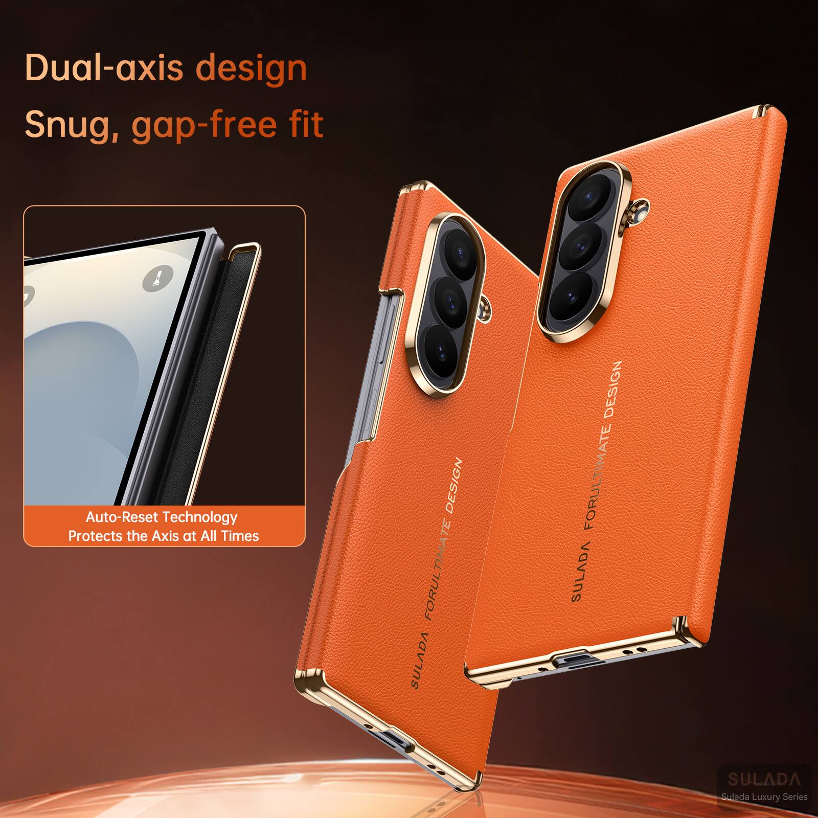 Dual-axis design  
Snug, gap-free fit  

Auto-Reset Technology  
Protects the Axis at All Times  

DESIGN FOR ULTIMATE SULADA  
Sulada Luxury Series