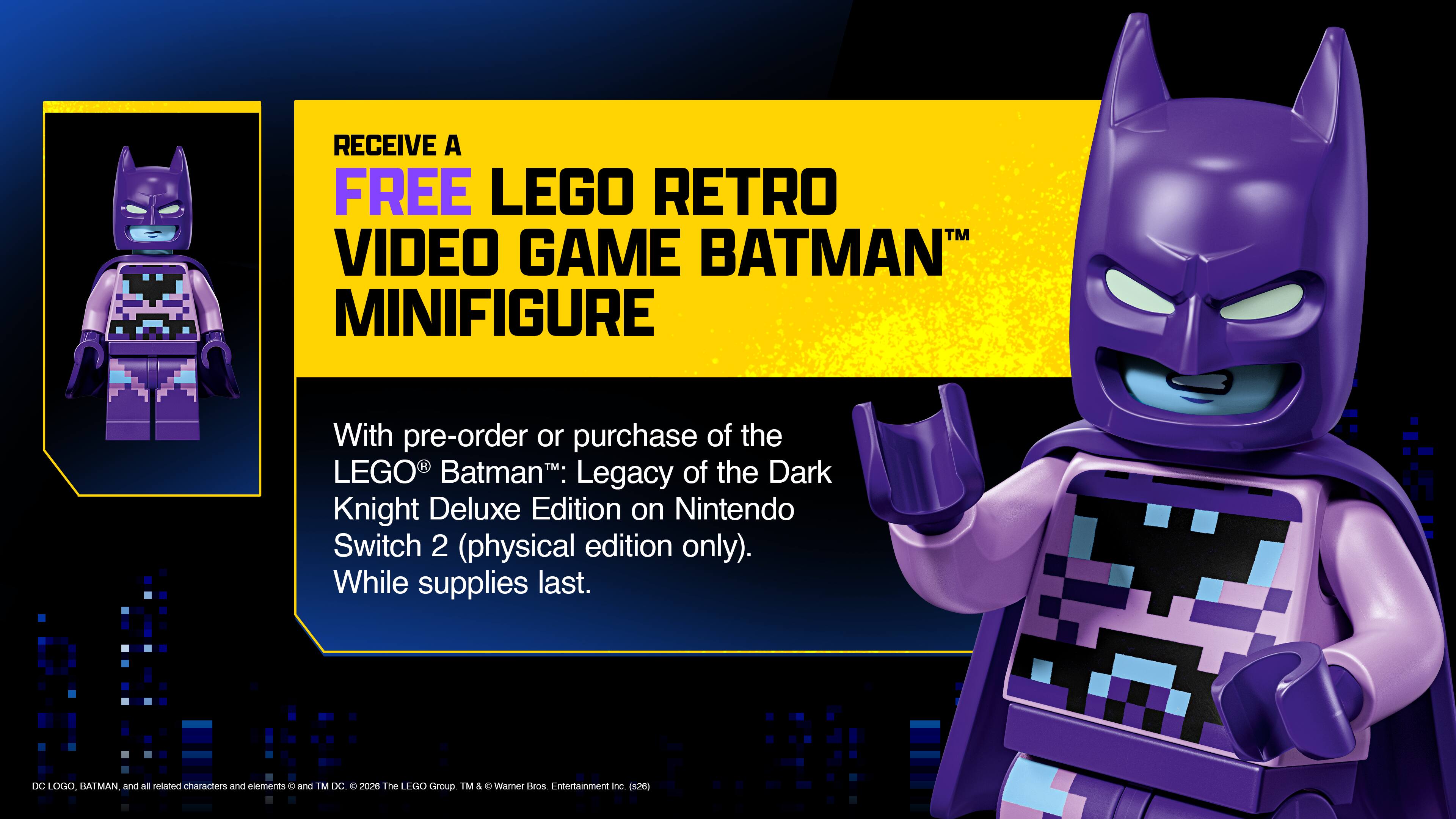 RECEIVE A FREE LEGO RETRO VIDEO GAME BATMAN™ MINIFIGURE

With pre-order or purchase of the LEGO® Batman™: Legacy of the Dark Knight Deluxe Edition on Nintendo Switch 2 (physical edition only). While supplies last.

DC LOGO, BATMAN and all related characters and elements © and TM DC 200m The LEGO Group™ & C Warner Bros Entertainment Inc (526)