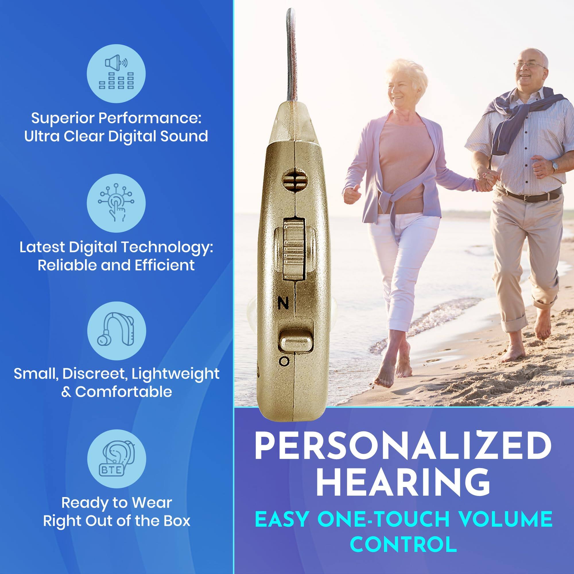 Superior Performance:  
Ultra Clear Digital Sound

Latest Digital Technology:  
Reliable and Efficient

Small, Discreet, Lightweight & Comfortable

Ready to Wear  
Right Out of the Box

PERSONALIZED HEARING

EASY ONE-TOUCH VOLUME CONTROL