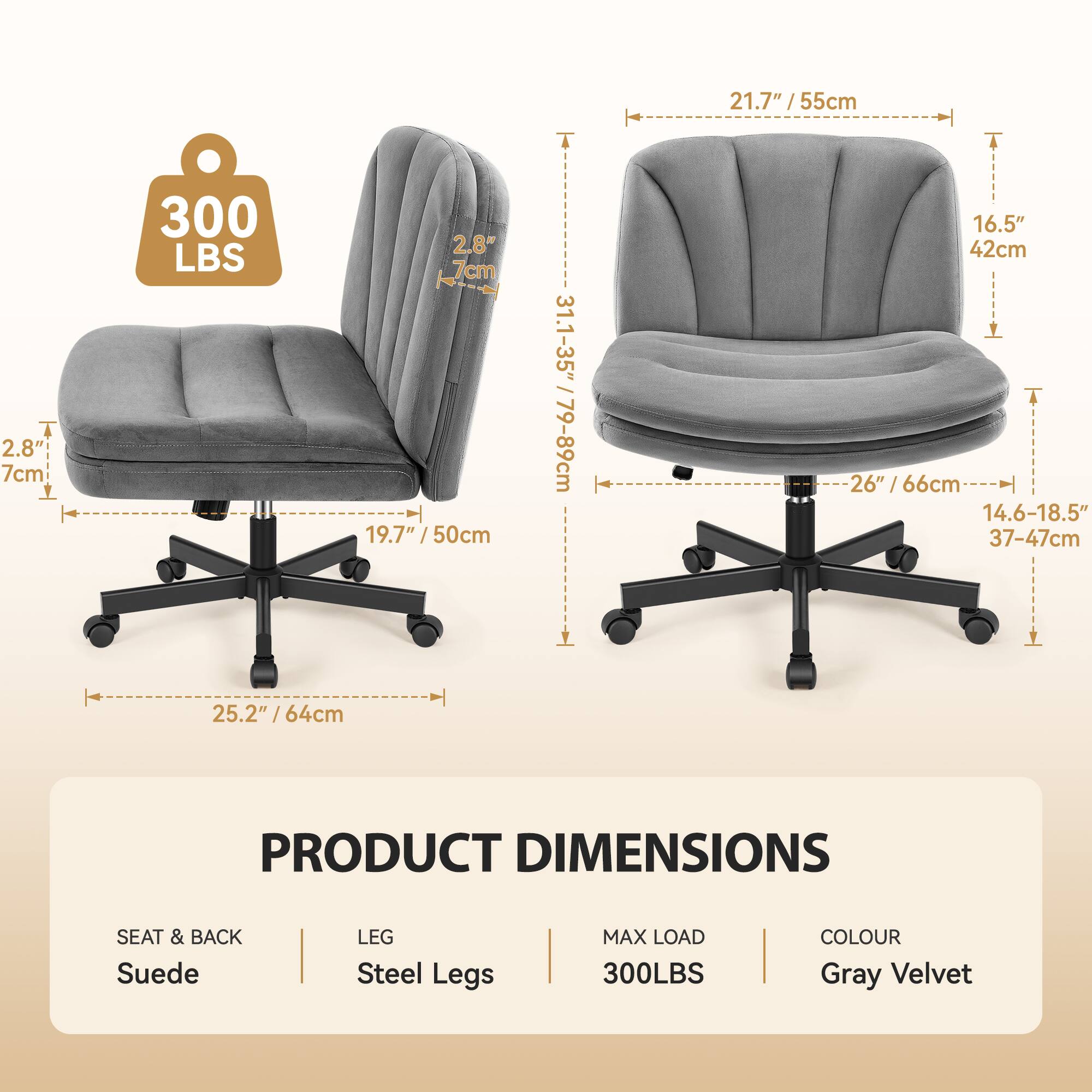 21.7" / 55cm  
1.7" / 7cm  
19.7" / 50cm  
16.5" / 42cm  
26" / 66cm  
14.6-18.5" / 37-47cm  
25.2" / 64cm  

PRODUCT DIMENSIONS  
SEAT & BACK: Suede  
LEG: Steel Legs  
MAX LOAD: 300LBS  
COLOUR: Gray Velvet