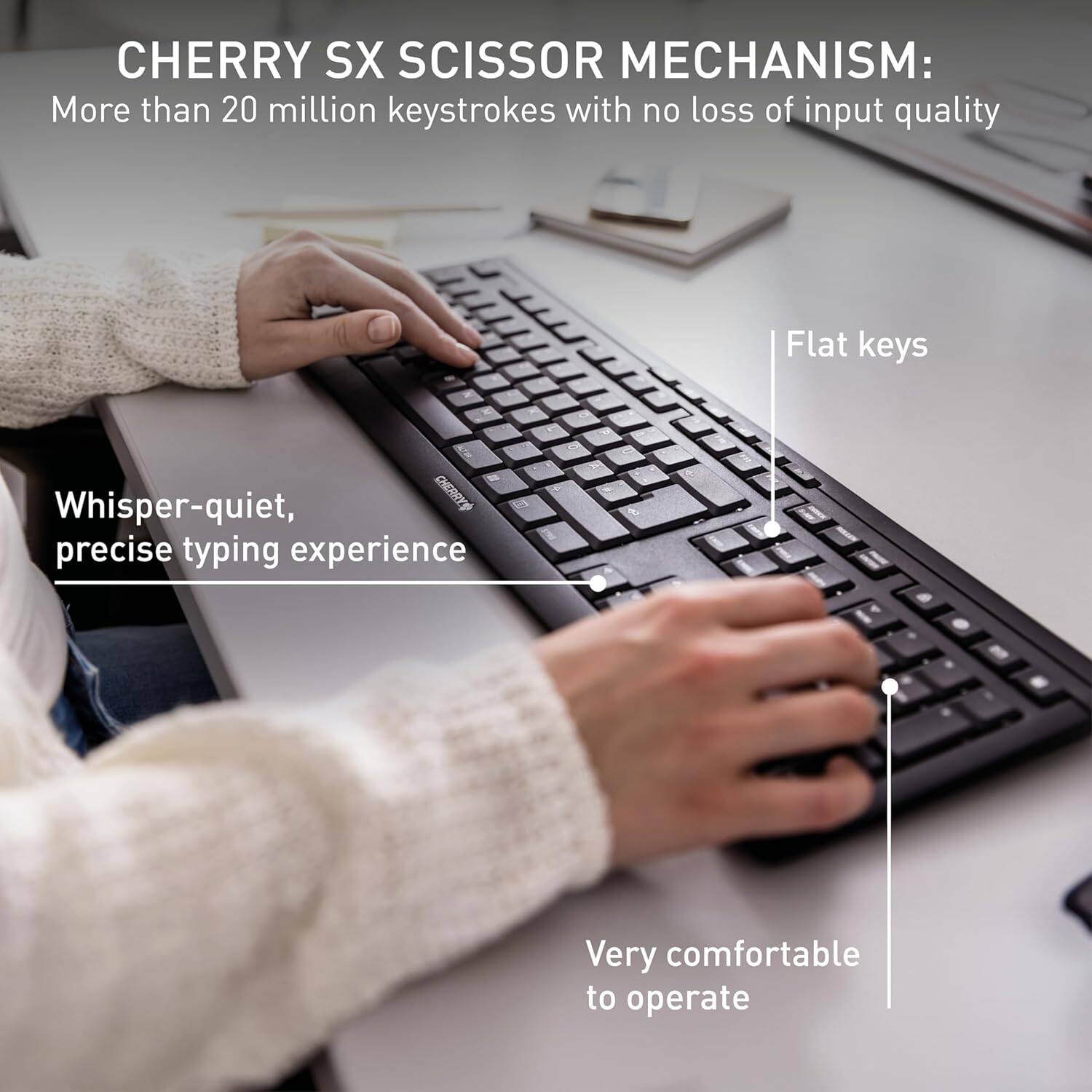 CHERRY SX SCISSOR MECHANISM:  
More than 20 million keystrokes with no loss of input quality  
Flat keys  
Whisper-quiet, precise typing experience  
Very comfortable to operate