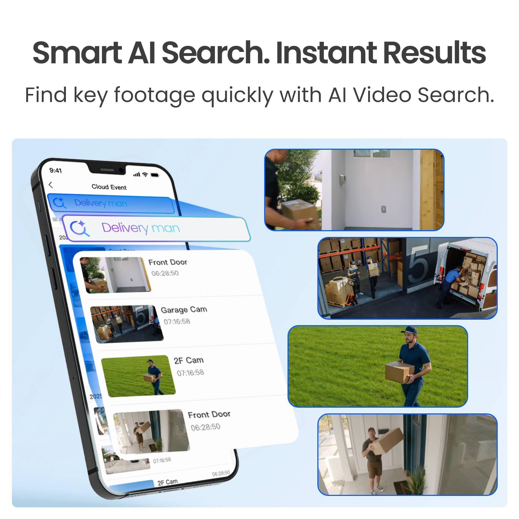 Smart AI Search. Instant Results  
Find key footage quickly with AI Video Search.

9:41  
Cloud Event  
Delivery man  
20  
Delivery man  
Front Door 06:28:50  
Garage Cam 07:16:58  
2F Cam 07:16:58  
2025  
Front Door 06:28:50  
07:16:58 2F Cam  
06:28:50