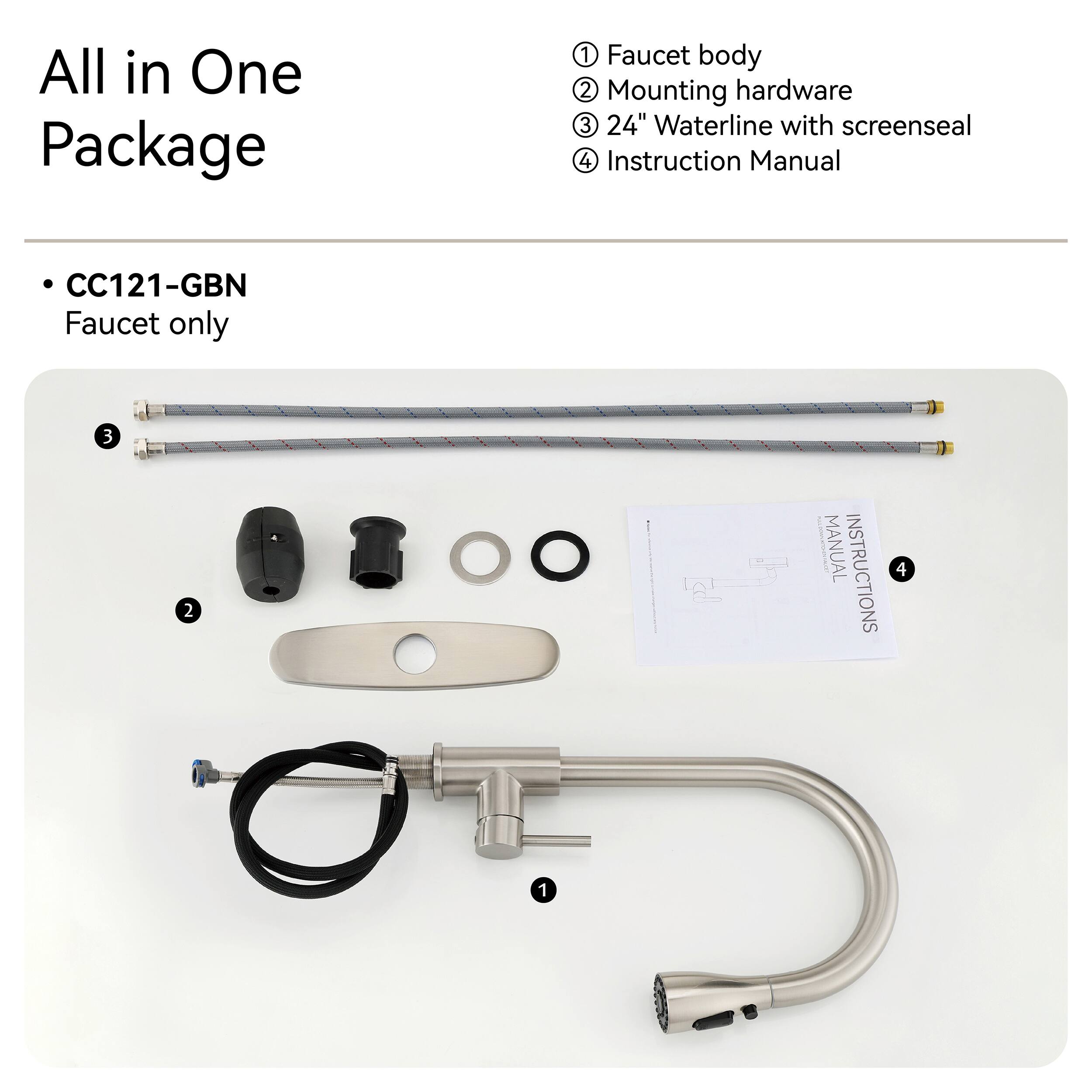 All in One Package

1. Faucet body
2. Mounting hardware
3. 24" Waterline with screenseal
4. Instruction Manual

CC121-GBN Faucet only