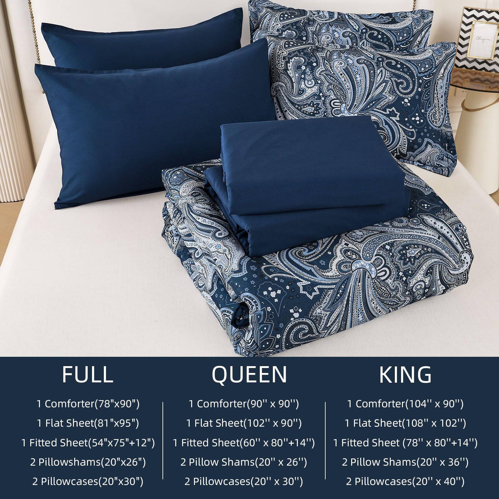 FULL  
1 Comforter(78"x90")  
1 Flat Sheet(81"x95")  
1 Fitted Sheet(54"x75"+12")  
2 Pillowshams(20"x26")  
2 Pillowcases(20"x30")  

QUEEN  
1 Comforter(90"x90")  
1 Flat Sheet(102"x90")  
1 Fitted Sheet(60"x80"+14")  
2 Pillow Shams(20"x26")  
2 Pillowcases(20"x30")  

KING  
1 Comforter(104"x90")  
1 Flat Sheet(108"x102")  
1 Fitted Sheet(78"x80"+14")  
2 Pillow Shams(20"x36")  
2 Pillowcases(20"x40")