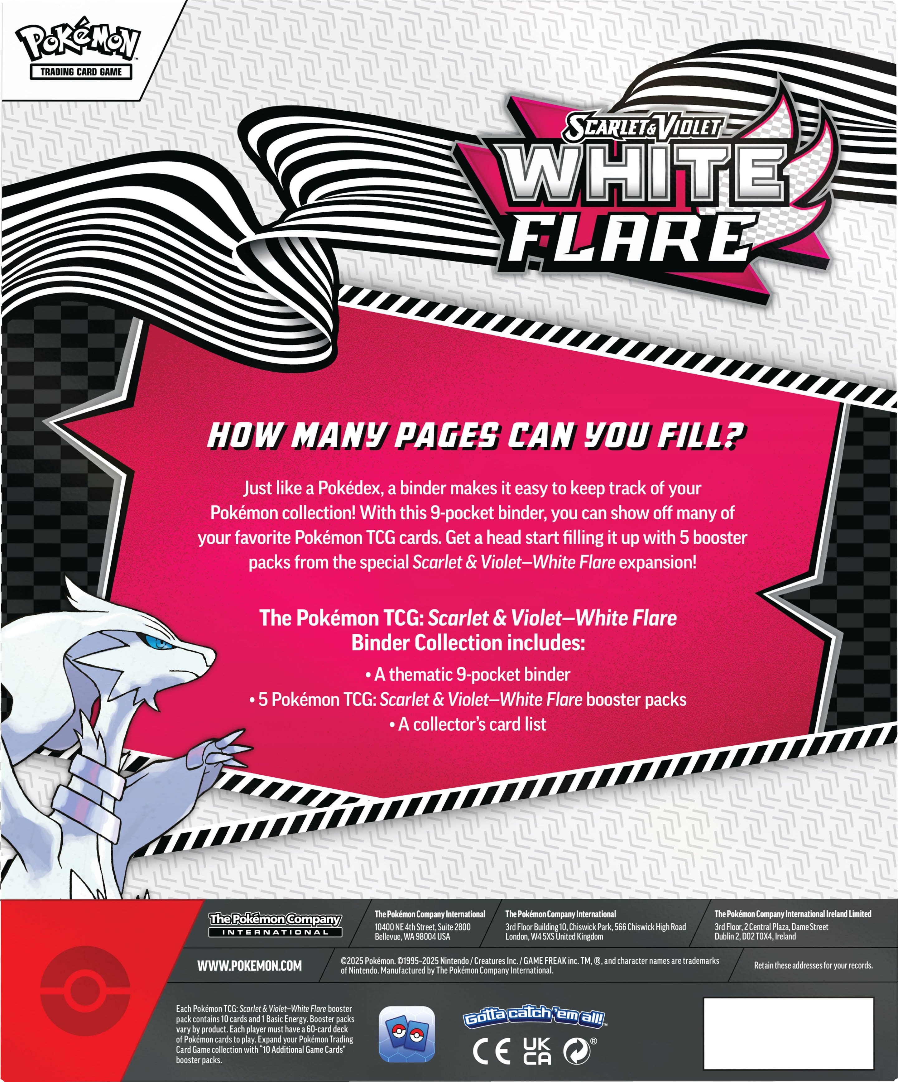 Pokemon Trading Card Game: Scarlet & Violet-White Flare Binder Collection
How many pages can you fill? Just like Pokedex, binder makes it easy to keep track of your Pokemon collection! With this 9-pocket binder, you can show off many of your favorite Pokemon TCG cards. Get a head start filling it up with 5 booster packs from the special Scarlet & Violet-White Flare expansion!
The Pokemon TCG: Scarlet & Violet-White Flare Binder Collection includes:
* A thematic 9-pocket binder
* 5 Pokemon TCG: Scarlet & Violet-White Flare booster packs
* A collector's card list
The Pokemon Company International
10-400 Street Suite 2000
Bellevue, WA 98004
USA
The Pokemon Company International Limited
Floor 65
Central Plaza
Dame Street
Dublin 2
Ireland
2025 Pokemon
1995-2025
Nintendo
Manufactured by Pokemon
WWW.POKEMON.COM
Nintendo