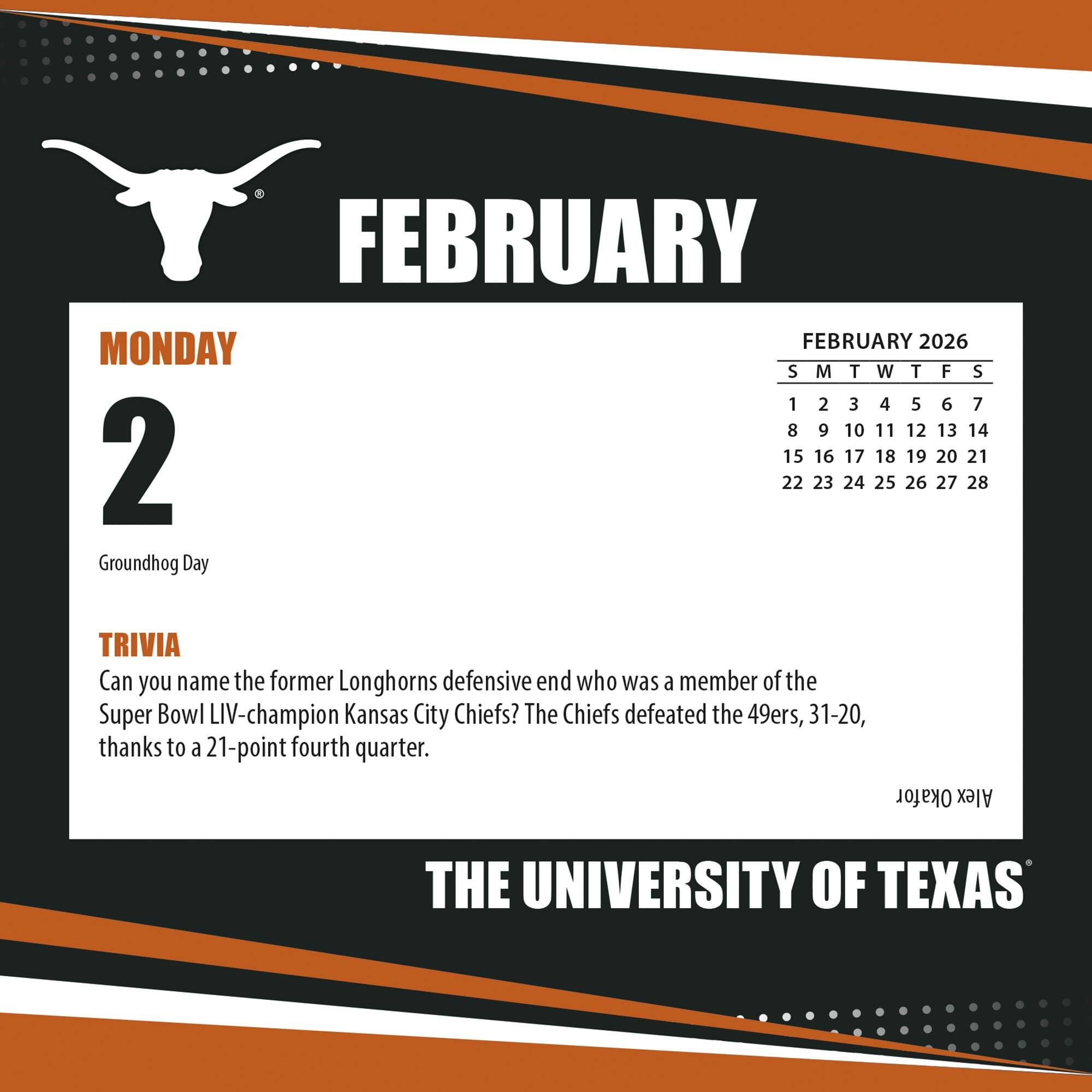**FEBRUARY**

**MONDAY 2**

Groundhog Day

**TRIVIA**

Can you name the former Longhorns defensive end who was a member of the Super Bowl LIV-champion Kansas City Chiefs? The Chiefs defeated the 49ers, 31-20, thanks to a 21-point fourth quarter.

**FEBRUARY 2026**

S M T W T F S

1 2 3 4 5 6 7

8 9 10 11 12 13 14

15 16 17 18 19 20 21

22 23 24 25 26 27 28

**THE UNIVERSITY OF TEXAS**