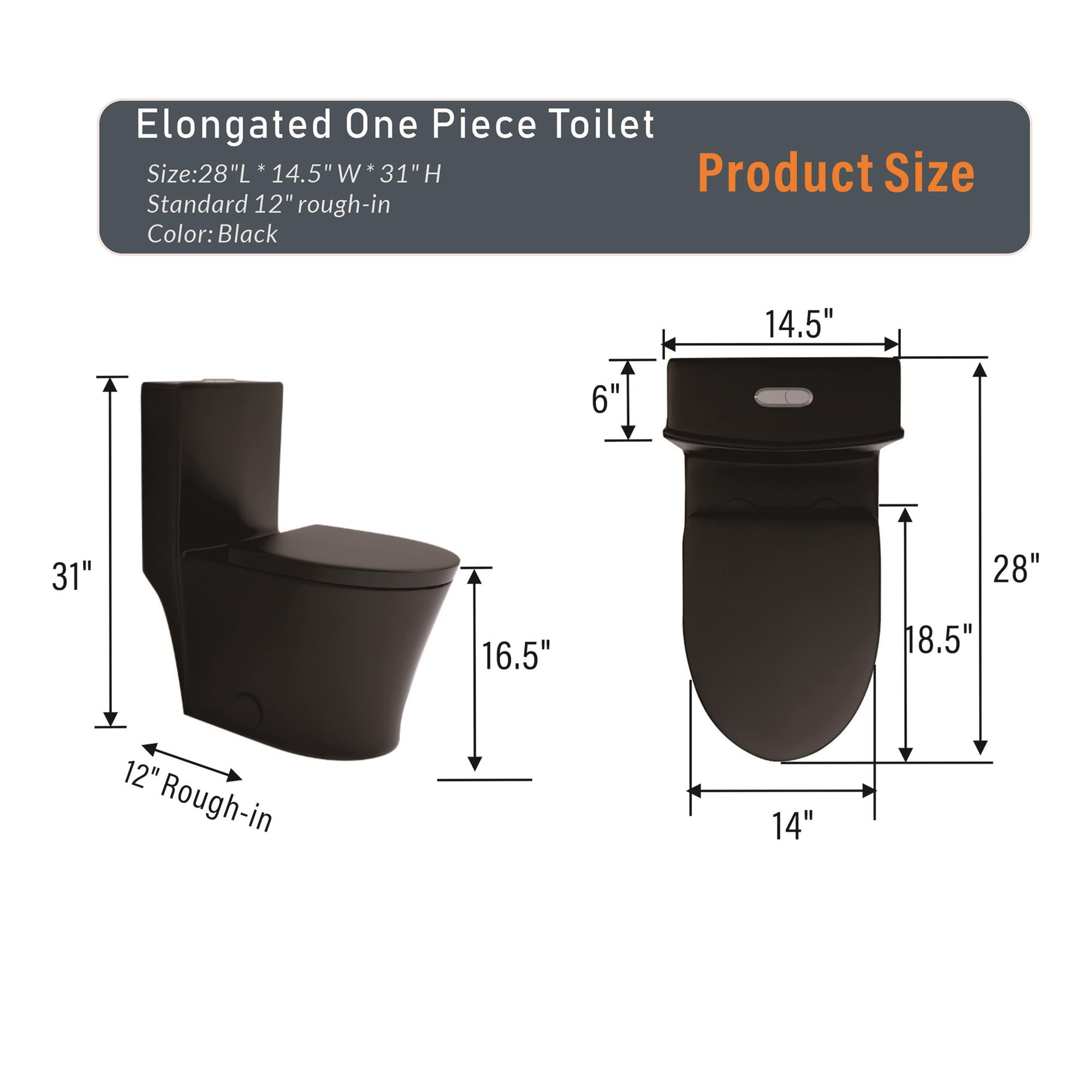 Elongated One Piece Toilet  
Size: 28"L x 14.5"W x 31"H  
Standard 12" rough-in  
Color: Black  

Product Size  
12" Rough-in  
14"  
14.5"  
16.5"  
18.5"  
28"  
31"