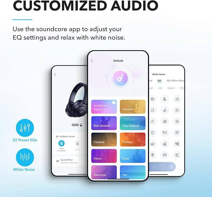 CUSTOMIZED AUDIO

Use the soundcore app to adjust your EQ settings and relax with white noise.

Default
White Noise
DIY
My White Noise
Acoustic
Bass Reducer
Bass Booster
22 Preset EQs
Ambient Sound
Classical
Podcast
Deep
Dance
Flat

White Noise