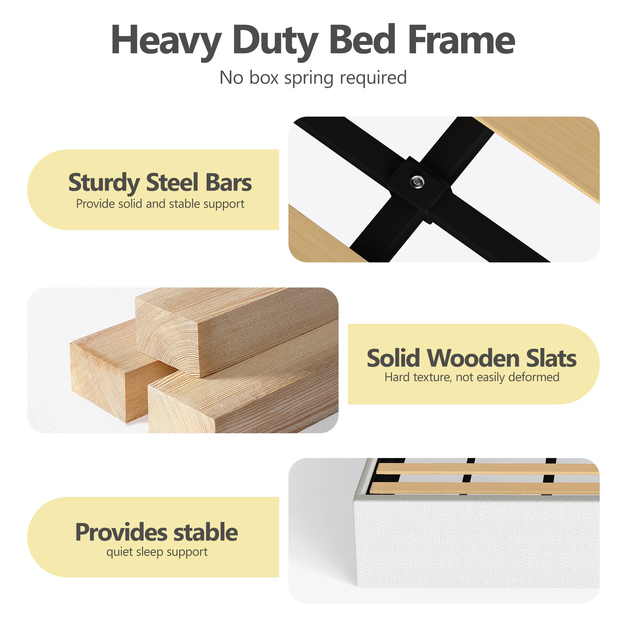 Heavy Duty Bed Frame  
No box spring required  

Sturdy Steel Bars  
Provide solid and stable support  

Solid Wooden Slats  
Hard texture, not easily deformed  

Provides stable quiet sleep support