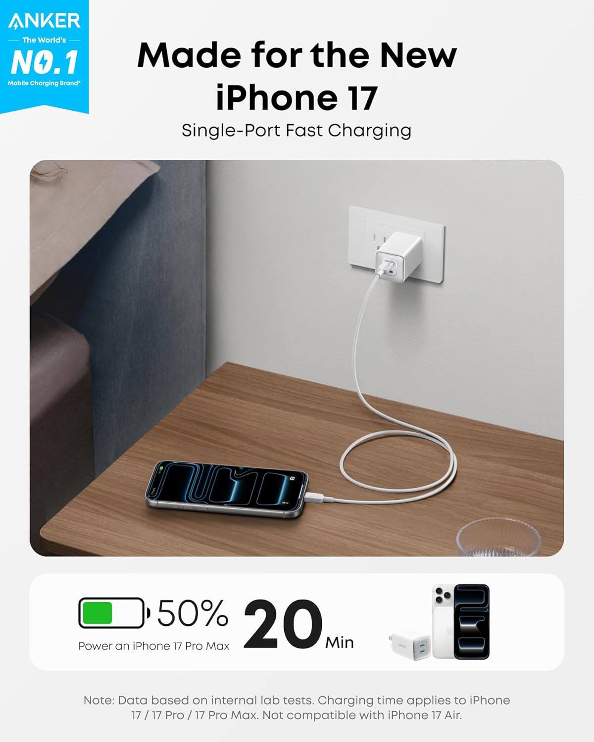ANKER  
The World's NO.1 Mobile Charging Brand  

Made for the New iPhone 17  
Single-Port Fast Charging  

50% 20 Min  
Power an iPhone 17 Pro Max  

Note: Data based on internal lab tests. Charging time applies to iPhone 17 / 17 Pro / 17 Pro Max. Not compatible with iPhone 17 Air.