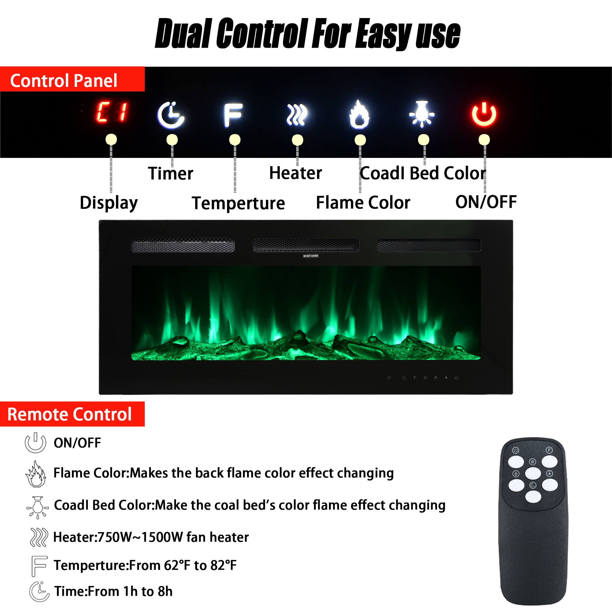 Dual Control For Easy Use

Control Panel
- Display
- Timer
- Temperature
- Heater
- Flame Color
- Coal Bed Color
- ON/OFF

Remote Control
- ON/OFF
- Flame Color: Makes the back flame color effect changing
- Coal Bed Color: Makes the coal bed's color flame effect changing
- Heater: 750W-1500W fan heater
- Temperature: From 62°F to 82°F
- Time: From 1h to 8h
