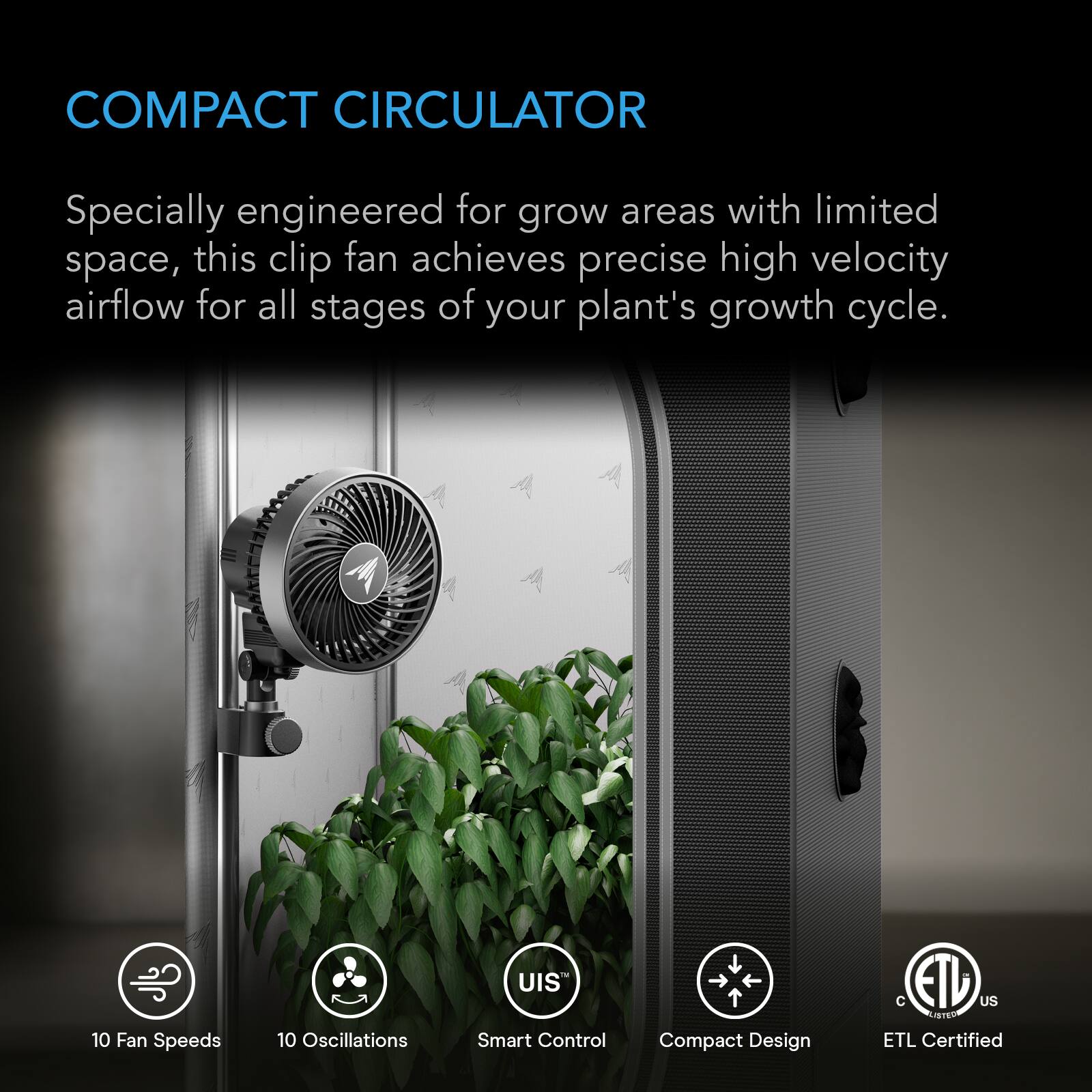 COMPACT CIRCULATOR

Specially engineered for grow areas with limited space, this clip fan achieves precise high velocity airflow for all stages of your plant's growth cycle.

10 Fan Speeds
10 Oscillations
UIS Smart Control
Compact Design
C ETL US LISTED ETL Certified