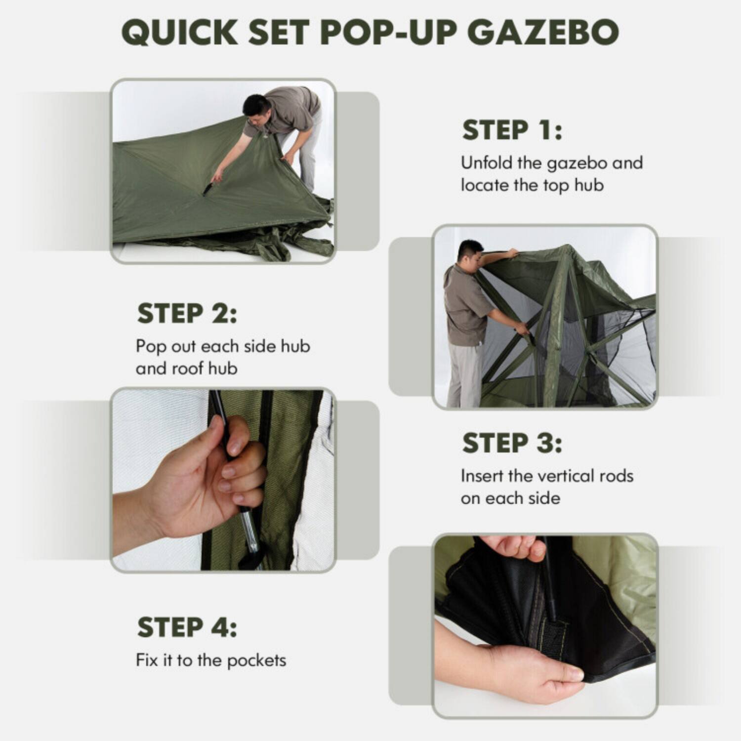 QUICK SET POP-UP GAZEBO

STEP 1:  
Unfold the gazebo and locate the top hub

STEP 2:  
Pop out each side hub and roof hub

STEP 3:  
Insert the vertical rods on each side

STEP 4:  
Fix it to the pockets