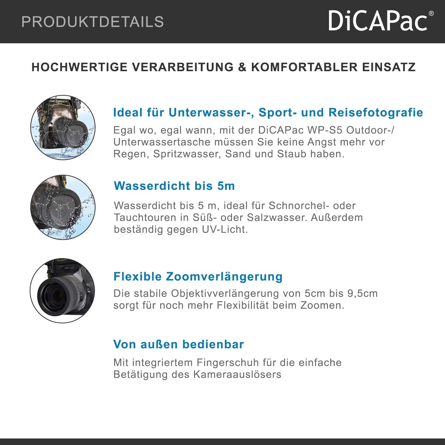 PRODUKTDETAILS

HOCHWERTIGE VERARBEITUNG & KOMFORTABLER EINSATZ

Ideal für Unterwasser-, Sport- und Reisefotografie

Egal wo, egal wann, mit der DiCAPac WP-S5 Outdoor-/ Unterwassertasche müssen Sie keine Angst mehr vor Regen, Spritzwasser, Sand und Staub haben.

Wasserdicht bis 5m

Wasserdicht bis 5 m, ideal für Schnorchel- oder Tauchtouren in Süß- oder Salzwasser. Außerdem beständig gegen UV-Licht.

Flexible Zoomverlängerung

Die stabile Objektivverlängerung von 5cm bis 9,5cm sorgt für noch mehr Flexibilität beim Zoomen.

Von außen bedienbar

Mit integriertem Fingerschuh für die einfache Betätigung des Kameraauslösers