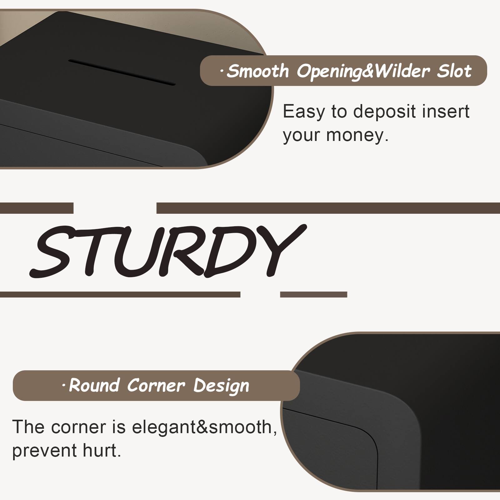 - Smooth Opening & Wilder Slot  
  Easy to deposit insert your money.

- STURDY

- Round Corner Design  
  The corner is elegant & smooth, prevent hurt.