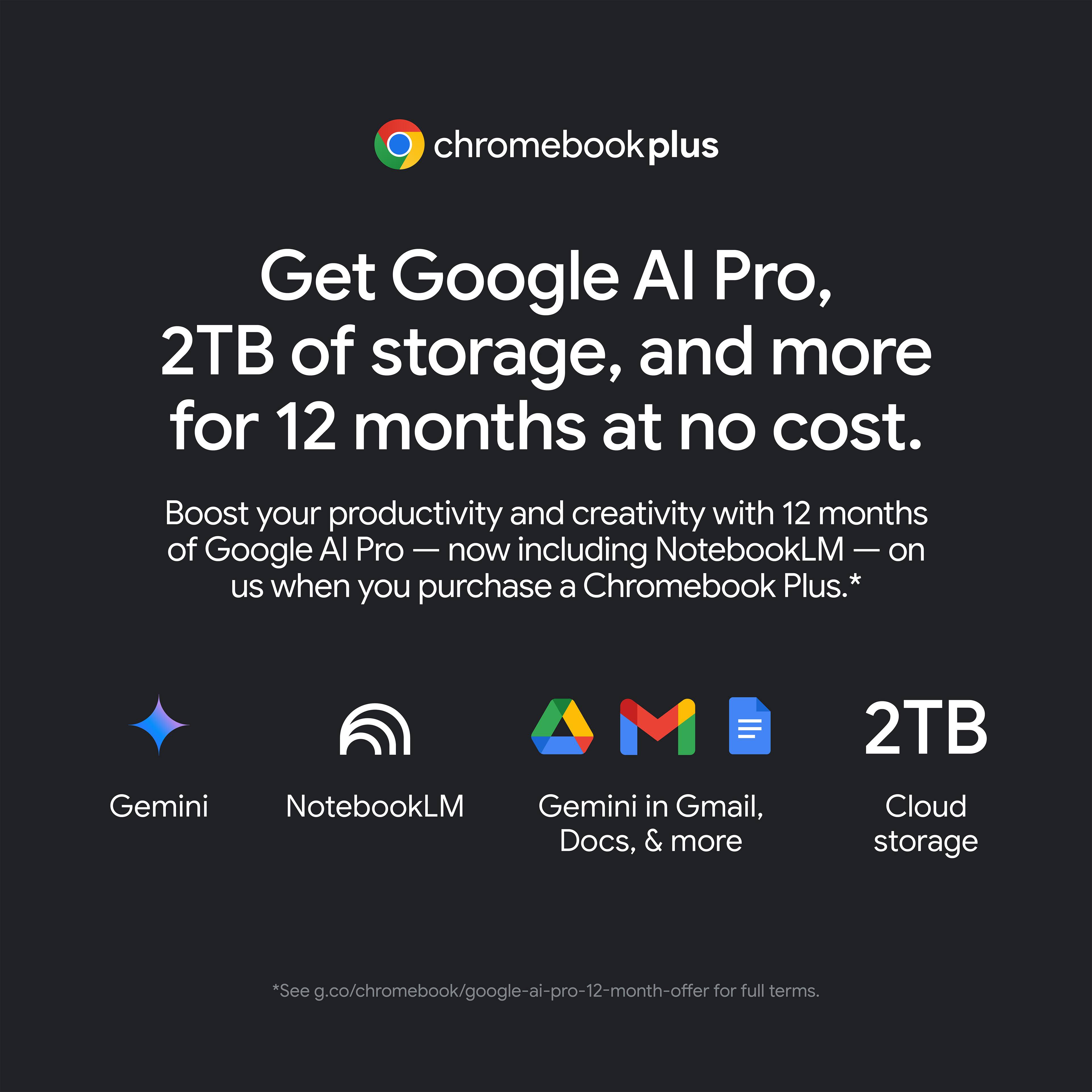 chromebookplus Get Google AI Pro, 2TB of storage, and more for 12 months at no cost. Boost your productivity and creativity with 12 months of Google AI Pro - now including NotebookLM on us when you purchase a Chromebook Plus.* Gemini NotebookLM Gemini in Gmail, Docs, & more 2TB Cloud storage *See g.co/chromebook/google-ai-pro-12-month-offer for full terms.