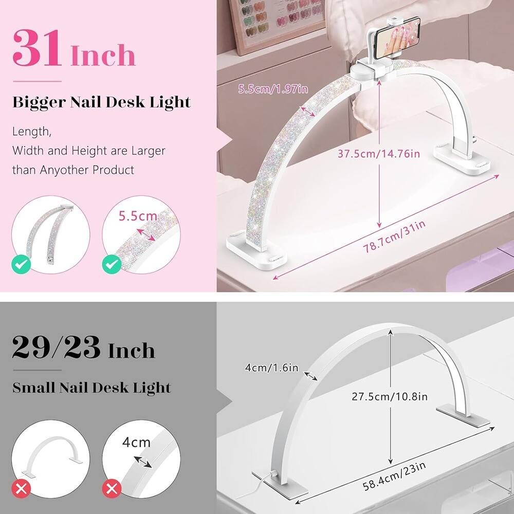31 Inch Bigger Nail Desk Light  
Length, Width and Height are Larger than Any Other Product  
5.5cm/1.97in  
37.5cm/14.76in  
78.7cm/31in  

29/23 Inch Small Nail Desk Light  
4cm/1.6in  
27.5cm/10.8in  
58.4cm/23in