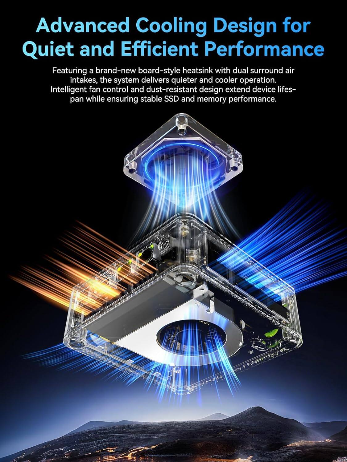 Advanced Cooling Design for Quiet and Efficient Performance

Featuring a brand-new board-style heatsink with dual surround air intakes, the system delivers quieter and cooler operation. Intelligent fan control and dust-resistant design extend device lifespan while ensuring stable SSD and memory performance.