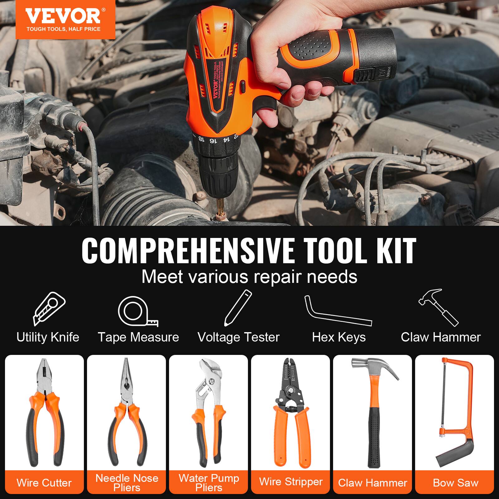 VEVOR  
TOUGH TOOLS, HALF PRICE  

COMPREHENSIVE TOOL KIT  
Meet various repair needs  

- Utility Knife  
- Tape Measure  
- Voltage Tester  
- Hex Keys  
- Claw Hammer  
- Wire Cutter  
- Needle Nose Pliers  
- Water Pump Pliers  
- Wire Stripper  
- Claw Hammer  
- Bow Saw